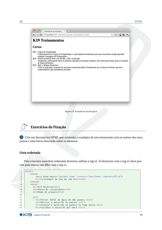 19                                                                                                         HTML




                                             Figura 2.8: Exemplo de uso da tag dl




          Exercícios de Fixação

11 Crie um documento HTML que contenha o cardápio de um restaurante com os nomes dos seus

pratos e uma breve descrição sobre os mesmos.



Lista ordenada

    Para criarmos uma lista ordenada devemos utilizar a tag ol. O elemento com a tag ol deve pos-
suir pelo menos um ﬁlho com a tag li.

 1   < html >
 2        < head >
 3               < meta http - equiv = " Content - Type " content = " text / html ; charset = UTF -8 " >
 4               < title > Exemplo de uso da tag ol </ title >
 5        </ head >
 6        < body >
 7            < h1 > K19 Receitas </ h1 >
 8            < h2 > Macarrão instantâneo </ h2 >
 9            < h3 > Modo de preparo </ h3 >
10
11          < ol >
12             < li > Ferver 600 ml de água em uma panela . </ li >
13             < li > Retirar o macarrão do pacote . </ li >
14             < li > Colocar o macarrão na panela no fogo baixo . </ li >
15             < li > Cozinhar o macarrão por 3 min . </ li >


              www.k19.com.br                                                                                 19
 