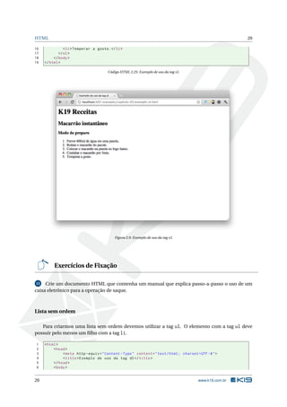 HTML                                                                                                        20

16              < li > Temperar a gosto . </ li >
17           </ ol >
18        </ body >
19   </ html >

                                        Código HTML 2.25: Exemplo de uso da tag ol




                                            Figura 2.9: Exemplo de uso da tag ol




          Exercícios de Fixação

 12  Crie um documento HTML que contenha um manual que explica passo-a-passo o uso de um
caixa eletrônico para a operação de saque.



Lista sem ordem

   Para criarmos uma lista sem ordem devemos utilizar a tag ul. O elemento com a tag ul deve
possuir pelo menos um ﬁlho com a tag li.

1    < html >
2         < head >
3              < meta http - equiv = " Content - Type " content = " text / html ; charset = UTF -8 " >
4              < title > Exemplo de uso da tag dl </ title >
5         </ head >
6         < body >


20                                                                                         www.k19.com.br
 