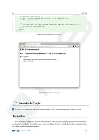 21                                                                                                       HTML

 7          < h1 > K19 Treinamentos </ h1 >
 8          < h2 > K02 - Desenvolvimento Web com HTML , CSS e JavaScript </ h2 >
 9          < h3 >Pré - requisitos </ h3 >
10
11           < ul >
12              < li > Conhecimento de algum sistema operacional ( Windows / Linux / MacOS X ) </ li >
13              < li > Lógica de programação </ li >
14           </ ul >
15        </ body >
16   </ html >

                                     Código HTML 2.27: Exemplo de uso da tag ul




                                        Figura 2.10: Exemplo de uso da tag ul




          Exercícios de Fixação

13   Crie um documento HTML que contenha a lista dos cursos da Formação Básica da K19.



 Formulário

   Para trazermos um pouco mais de interatividade para as nossas páginas podemos utilizar os ele-
mentos de formulário. Esses elementos recebem algum tipo de entrada do usuário, seja através de
um clique ou digitando algum valor.

             www.k19.com.br                                                                                21
 