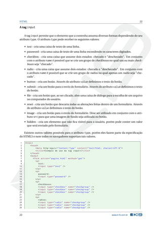 HTML                                                                                                          22

A tag input

    A tag input permite que o elemento que a contenha assuma diversas formas dependendo do seu
atributo type. O atributo type pode receber os seguintes valores:

     • text - cria uma caixa de texto de uma linha.
     • password - cria uma caixa de texto de uma linha escondendo os caracteres digitados.
     • checkbox - cria uma caixa que assume dois estados: checado e "deschecado". Em conjunto
       com o atributo name é possível que se crie um grupo de checkboxes no qual um ou mais check-
       boxes seja "checado".
     • radio - cria uma caixa que assume dois estados: checado e "deschecado". Em conjunto com
       o atributo name é possível que se crie um grupo de radios no qual apenas um radio seja "che-
       cado".
     • button - cria um botão. Através do atributo value deﬁnimos o texto do botão.
     • submit - cria um botão para o envio do formulário. Através do atributo value deﬁnimos o texto
       do botão.
     • ﬁle - cria um botão que, ao ser clicado, abre uma caixa de diálogo para a escolha de um arquivo
       no computador do usuário.
     • reset - cria um botão que descarta todas as alterações feitas dentro de um formulário. Através
       do atributo value deﬁnimos o texto do botão.
     • image - cria um botão para o envio do formulário. Dese ser utilizado em conjunto com o atri-
       buto src para que uma imagem de fundo seja utilizada no botão.
     • hidden - cria um elemento que não ﬁca visível para o usuário, porém pode conter um valor
       que será enviado pelo formulário.

   Existem outros valores possíveis para o atributo type, porém eles fazem parte da especiﬁcação
do HTML5 e nem todos os navegadores suportam tais valores.

 1   < html >
 2        < head >
 3               < meta http - equiv = " Content - Type " content = " text / html ; charset = UTF -8 " >
 4               < title > Exemplo de uso da tag input </ title >
 5        </ head >
 6        < body >
 7            < form action = " pagina . html " method = " get " >
 8               <p >
 9                  text :
10                  < input type = " text " / >
11               </ p >
12               <p >
13                  password :
14                  < input type = " password " / >
15               </ p >
16               <p >
17                  checkboxes :
18                  < input type = " checkbox " name = " checkgroup " / >
19                  < input type = " checkbox " name = " checkgroup " / >
20                  < input type = " checkbox " name = " checkgroup " / >
21               </ p >
22               <p >
23                  radios :
24                  < input type = " radio " name = " checkgroup " / >
25                  < input type = " radio " name = " checkgroup " / >
26                  < input type = " radio " name = " checkgroup " / >


22                                                                                           www.k19.com.br
 