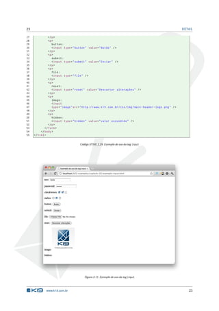 23                                                                                                                         HTML

27              </ p >
28              <p >
29                 button :
30                 < input type = " button " value = " Botão " / >
31              </ p >
32              <p >
33                 submit :
34                 < input type = " submit " value = " Enviar " / >
35              </ p >
36              <p >
37                 file :
38                 < input type = " file " / >
39              </ p >
40              <p >
41                 reset :
42                 < input type = " reset " value = " Descartar alterações " / >
43              </ p >
44              <p >
45                 image :
46                 < input
47                 type = " image " src = " http :// www . k19 . com . br / css / img / main - header - logo . png " / >
48              </ p >
49              <p >
50                 hidden :
51                 < input type = " hidden " value = " valor escondido " / >
52              </ p >
53           </ form >
54        </ body >
55   </ html >


                                          Código HTML 2.29: Exemplo de uso da tag input




                                             Figura 2.11: Exemplo de uso da tag input




              www.k19.com.br                                                                                                 23
 