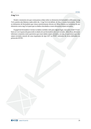 29                                                                                         HTML

A tag form

     Desde o momento em que começamos a falar sobre os elementos de formulário utilizamos a tag
form, porém não falamos nada sobre ela. A tag form irá deﬁnir, de fato, o nosso formulário. Todos
os elementos de formulário que vimos anteriormente devem ser ﬁlhos diretos ou indideros de um
elemento com a tag form para que os dados vinculados a esses elementos sejam enviados.

    O papel do formulário é enviar os dados contidos nele para algum lugar, mas para onde? O atri-
buto action é quem diz para onde os dados de um formulário deve ser enviado. Além disso, devemos
informar a maneira como queremos que esses dados sejam enviados, ou seja, se queremos que eles
sejam enviados através de uma requisição do tipo GET ou POST (métodos de envio deﬁnidos no
protocolo HTTP).




             www.k19.com.br                                                                    29
 