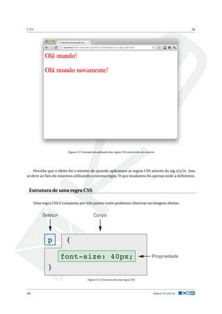 CSS                                                                                                          34




                        Figura 3.3: Exemplo de aplicação das regras CSS através de um arquivo




    Perceba que o efeito foi o mesmo de quando aplicamos as regras CSS através da tag style. Isso
se deve ao fato de estarmos utilizando a mesma regra. O que mudamos foi apenas onde a deﬁnimos.


 Estrutura de uma regra CSS

     Uma regra CSS é composta por três partes como podemos observar na imagem abaixo:


          Seletor                           Corpo




             p         {

                    font-size: 40px;                                                       Propriedade

             }
                                       Figura 3.4: Estrutura de uma regra CSS




34                                                                                          www.k19.com.br
 