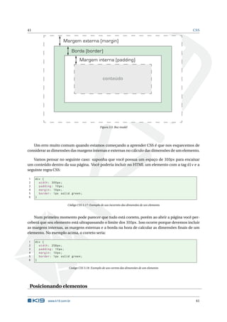 41                                                                                               CSS


                      Margem externa (margin)

                             Borda (border)
                                 Margem interna (padding)


                                                  conteúdo




                                                Figura 3.5: Box model




   Um erro muito comum quando estamos começando a aprender CSS é que nos esquecemos de
considerar as dimensões das margens internas e externas no cálculo das dimensões de um elemento.

   Vamos pensar no seguinte caso: suponha que você possua um espaço de 300px para encaixar
um conteúdo dentro da sua página. Você poderia incluir no HTML um elemento com a tag div e a
seguinte regra CSS:

1    div {
2      width : 300 px ;
3      padding : 10 px ;
4      margin : 10 px ;
5      border : 1 px solid green ;
6    }

                        Código CSS 3.17: Exemplo de uso incorreto das dimensões de um elemento



   Num primeiro momento pode parecer que tudo está correto, porém ao abrir a página você per-
ceberá que seu elemento está ultrapassando o limite dos 300px. Isso ocorre porque devemos incluir
as margens internas, as margens externas e a borda na hora de calcular as dimensões ﬁnais de um
elemento. No exemplo acima, o correto seria:

1    div {
2      width : 258 px ;
3      padding : 10 px ;
4      margin : 10 px ;
5      border : 1 px solid green ;
6    }

                         Código CSS 3.18: Exemplo de uso correto das dimensões de um elemento




 Posicionando elementos

            www.k19.com.br                                                                        41
 