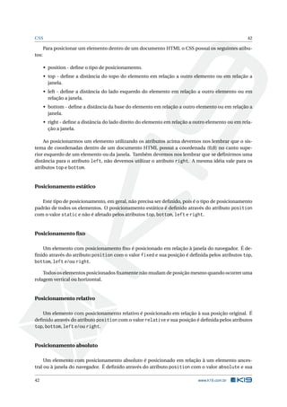 CSS                                                                                                42

       Para posicionar um elemento dentro de um documento HTML o CSS possui os seguintes atibu-
tos:

       • position - deﬁne o tipo de posicionamento.
       • top - deﬁne a distância do topo do elemento em relação a outro elemento ou em relação a
         janela.
       • left - deﬁne a distância do lado esquerdo do elemento em relação a outro elemento ou em
         relação a janela.
       • bottom - deﬁne a distância da base do elemento em relação a outro elemento ou em relação a
         janela.
       • right - deﬁne a distância do lado direito do elemento em relação a outro elemento ou em rela-
         ção a janela.

    Ao posicionarmos um elemento utilizando os atributos acima devemos nos lembrar que o sis-
tema de coordenadas dentro de um documento HTML possui a coordenada (0,0) no canto supe-
rior esquerdo de um elemento ou da janela. Também devemos nos lembrar que se deﬁnirmos uma
distância para o atributo left, não devemos utilizar o atributo right. A mesma idéia vale para os
atributos top e bottom.


Posicionamento estático

   Este tipo de posicionamento, em geral, não precisa ser deﬁnido, pois é o tipo de posicionamento
padrão de todos os elementos. O posicionamento estático é deﬁnido através do atributo position
com o valor static e não é afetado pelos atributos top, bottom, left e right.


Posicionamento ﬁxo

   Um elemento com posicionamento ﬁxo é posicionado em relação à janela do navegador. É de-
ﬁnido através do atributo position com o valor fixed e sua posição é deﬁnida pelos atributos top,
bottom, left e/ou right.

    Todos os elementos posicionados ﬁxamente não mudam de posição mesmo quando ocorrer uma
rolagem vertical ou horizontal.


Posicionamento relativo

   Um elemento com posicionamento relativo é posicionado em relação à sua posição original. É
deﬁnido através do atributo position com o valor relative e sua posição é deﬁnida pelos atributos
top, bottom, left e/ou right.


Posicionamento absoluto

     Um elemento com posicionamento absoluto é posicionado em relação à um elemento ances-
tral ou à janela do navegador. É deﬁnido através do atributo position com o valor absolute e sua

42                                                                           www.k19.com.br
 