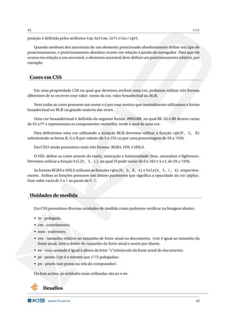 43                                                                                             CSS

posição é deﬁnida pelos atributos top, bottom, left e/ou right.

   Quando nenhum dos ancestrais de um elemento posicionado absolutamente deﬁne um tipo de
posicionamento, o posicionamento absoluto ocorre em relação à janela do navegador. Para que ele
ocorra em relação a um ancestral, o elemento ancestral deve deﬁnir um posicionamento relativo, por
exemplo.


 Cores em CSS

    Em uma propriedade CSS na qual que devemos atribuir uma cor, podemos utilizar três formas
diferentes de se escrever esse valor: nome da cor, valor hexadecinal ou RGB.

   Nem todas as cores possuem um nome e é por esse motivo que normalmente utilizamos a forma
hexadecimal ou RGB na grande maioria das vezes.

    Uma cor heaxadecimal é deﬁnida da seguinte forma: #RRGGBB, na qual RR, GG e BB devem variar
de 00 a FF e representam os componentes vermelho, verde e azul de uma cor.

   Para deﬁnirmos uma cor utilizando a notação RGB devemos utilizar a função rgb(R, G, B)
substituindo as letras R, G e B por valores de 0 a 255 ou por uma porcentagem de 0% a 100%.

     Em CSS3 ainda possuimos mais três formas: RGBA, HSL e HSLA.

   O HSL deﬁne as cores através da matiz, saturação e luminosidade (hue, saturation e lightness).
Devemos utilizar a função hsl(H, S, L), na qual H pode variar de 0 a 360 e S e L de 0% a 100%.

   As formas RGBA e HSLA utilizam as funções rgba(R, G, B, A) e hsla(H, S, L, A), respectiva-
mente. Ambas as funções possuem um último parâmetro que signiﬁca a opacidade da cor (alpha).
Esse valor varia de 0 a 1 ao passo de 0.1.


 Unidades de medida

     Em CSS possuímos diversas unidades de medida como podemos veriﬁcar na listagem abaixo:

     • in - polegada.
     • cm - centrímentro.
     • mm - milímetro.
     • em - tamanho relativo ao tamanho de fonte atual no documento. 1em é igual ao tamanho da
       fonte atual, 2em o dobro do tamanho da fonte atual e assim por diante.
     • ex - essa unidade é igual à altura da letra "x"minúscula da fonte atual do documento.
     • pt - ponto (1pt é o mesmo que 1/72 polegadas).
     • px - pixels (um ponto na tela do computador).

     Da lista acima, as unidades mais utilizadas são px e em.


          Desaﬁos

             www.k19.com.br                                                                     43
 