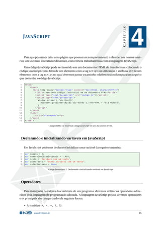 CAPÍTULO
     J AVA S CRIPT
                                                                                                                    4
    Para que possamos criar uma página que possua um comportamento e oferecer aos nossos usuá-
rios um site mais interativo e dinâmico, com certeza trabalharemos com a linguagem JavaScript.

   Um código JavaScript pode ser inserido em um documento HTML de duas formas: colocando o
código JavaScript como ﬁlho de um elemento com a tag script ou utilizando o atributo src de um
elemento com a tag script no qual devemos passar o caminho relativo ou absoluto para um arquivo
que contenha o código JavaScript.

 1    < html >
 2         < head >
 3             < meta http - equiv = " Content - Type " content = " text / html ; charset = UTF -8 " >
 4                < title > Inserindo código JavaScript em um documento HTML </ title >
 5                < script type = " text / javascript " src = " codigo . js " > </ script >
 6                < script type = " text / javascript " >
 7                   window . onload = function () {
 8                     document . getElementById ( ’ ola - mundo ’) . innerHTML = ’ Olá Mundo ! ’;
 9                   }
10                </ script >
11         </ head >
12         < body >
13                <p id = " ola - mundo " > </ p >
14         </ body >
15    </ html >

                             Código HTML 4.1: Inserindo código JavaScript em um documento HTML




 Declarando e inicializando variáveis em JavaScript

     Em JavaScript podemos declarar e inicializar uma variável da seguinte maneira:

1     var   numero = 0;
2     var   numeroComCasasDecimais = 1.405;
3     var   texto = ’ Variável com um texto ’;
4     var   outroTexto = " Outra variável com um texto " ;
5     var   valorBooleano = true ;

                             Código Javascript 4.1: Declarando e inicializando variáveis em JavaScript




 Operadores

    Para manipular os valores das variáveis de um programa, devemos utilizar os operadores ofere-
cidos pela linguagem de programação adotada. A linguagem JavaScript possui diversos operadores
e os principais são categorizados da seguinte forma:

     • Aritmético (+, -, *, /, %)

               www.k19.com.br                                                                                       45
 