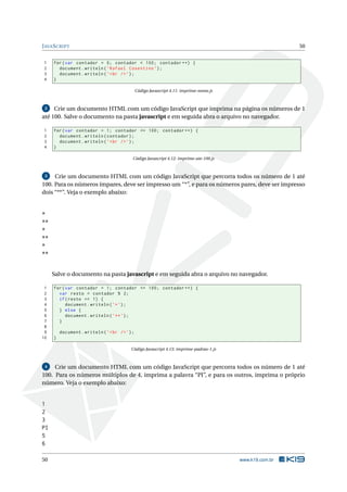 J AVA S CRIPT                                                                                              50


 1   for ( var contador = 0; contador < 100; contador ++) {
 2     document . writeln ( ’ Rafael Cosentino ’) ;
 3     document . writeln ( ’ < br / > ’) ;
 4   }

                                                Código Javascript 4.11: imprime-nome.js



 2   Crie um documento HTML com um código JavaScript que imprima na página os números de 1
até 100. Salve o documento na pasta javascript e em seguida abra o arquivo no navegador.

 1   for ( var contador = 1; contador <= 100; contador ++) {
 2     document . writeln ( contador ) ;
 3     document . writeln ( ’ < br / > ’) ;
 4   }

                                            Código Javascript 4.12: imprime-ate-100.js



 3   Crie um documento HTML com um código JavaScript que percorra todos os número de 1 até
100. Para os números ímpares, deve ser impresso um “*”, e para os números pares, deve ser impresso
dois “**”. Veja o exemplo abaixo:


*
**
*
**
*
**


     Salve o documento na pasta javascript e em seguida abra o arquivo no navegador.

 1   for ( var contador = 1; contador <= 100; contador ++) {
 2     var resto = contador % 2;
 3     if ( resto == 1) {
 4         document . writeln ( ’* ’) ;
 5     } else {
 6         document . writeln ( ’ ** ’) ;
 7     }
 8
 9       document . writeln ( ’ < br / > ’) ;
10   }

                                           Código Javascript 4.13: imprime-padrao-1.js



 4   Crie um documento HTML com um código JavaScript que percorra todos os número de 1 até
100. Para os números múltiplos de 4, imprima a palavra “PI”, e para os outros, imprima o próprio
número. Veja o exemplo abaixo:


1
2
3
PI
5
6

50                                                                                        www.k19.com.br
 