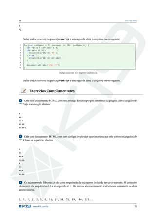 51                                                                                       J AVA S CRIPT

7
PI


     Salve o documento na pasta javascript e em seguida abra o arquivo no navegador.

 1   for ( var contador = 1; contador <= 100; contador ++) {
 2     var resto = contador % 4;
 3     if ( resto == 0) {
 4         document . writeln ( ’ PI ’) ;
 5     } else {
 6         document . writeln ( contador ) ;
 7     }
 8
 9       document . writeln ( ’ < br / > ’) ;
10   }

                                           Código Javascript 4.14: imprime-padrao-2.js



     Salve o documento na pasta javascript e em seguida abra o arquivo no navegador.


           Exercícios Complementares

 1    Crie um documento HTML com um código JavaScript que imprima na página um triângulo de
“*”. Veja o exemplo abaixo:


*
**
***
****
*****

 2   Crie um documento HTML com um código JavaScript que imprima na tela vários triângulos de
“*”. Observe o padrão abaixo.


*
**
***
****
*
**
***
****

 3  Os números de Fibonacci são uma sequência de números deﬁnida recursivamente. O primeiro
elemento da sequência é 0 e o segundo é 1. Os outros elementos são calculados somando os dois
antecessores.


0, 1, 1, 2, 3, 5, 8, 13, 21, 34, 55, 89, 144, 233...

               www.k19.com.br                                                                      51
 