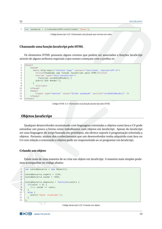 53                                                                                                         J AVA S CRIPT


1    var saudacao = criaSaudacaoPersonalizada ( ’ Jonas ’) ;

                              Código Javascript 4.23: Chamando uma função que retorna um valor




Chamando uma função JavaScript pelo HTML

    Os elementos HTML possuem alguns eventos que podem ser associados a funções JavaScript
através de alguns atributos especiais cujos nomes começam com o preﬁxo on.

 1   < html >
 2        < head >
 3            < meta http - equiv = " Content - Type " content = " text / html ; charset = UTF -8 " >
 4               < title > Chamando uma função JavaScript pelo HTML </ title >
 5               < script type = " text / javascript " >
 6                  function exibeOlaMundo () {
 7               alert ( ’ Olá Mundo ! ’) ;
 8            }
 9               </ script >
10        </ head >
11        < body >
12               < input type = " button " value = " Exibe saudação " onclick = " exibeOlaMundo () " / >
13        </ body >
14   </ html >

                               Código HTML 4.2: Chamando uma função JavaScript pelo HTML




 Objetos JavaScript

    Qualquer desenvolvedor acostumado com linguagens orientadas a objetos como Java e C# pode
estranhar um pouco a forma como trabalhamos com objetos em JavaScript. Apesar do JavaScript
ser uma linguagem de script baseada em protótipos, ela oferece suporte à programação orientada a
objetos. Portanto, muitos dos conhecimentos que um desenvolvedor tenha adquirido com Java ou
C# com relação a orientação a objetos pode ser reaproveitado ao se programar em JavaScript.


Criando um objeto

  Existe mais de uma maneira de se criar um objeto em JavaScript. A maneira mais simples pode-
mos acompanhar no código abaixo:

 1   var contaBancaria = new Object () ;
 2
 3   contaBancaria . numero = 1234;
 4   contaBancaria . saldo = 1000;
 5
 6   contaBancaria . deposita = function ( valor ) {
 7      if ( valor > 0) {
 8         this . saldo += valor ;
 9      }
10      else {
11         alert ( ’ Valor inválido ! ’) ;
12      }
13   };

                                          Código Javascript 4.24: Criando um objeto



             www.k19.com.br                                                                                          53
 