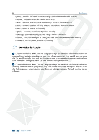 55                                                                                       J AVA S CRIPT

     • push() - adiciona um objeto no ﬁnal do array e retorno o novo tamanho do array.
     • reverse() - inverte a ordem dos objetos de um array.
     • shift() - remove o primeiro objeto de um array e retorna o objeto removido.
     • slice() - seleciona parte de um array e retorna um copia da parte selecionada.
     • sort() - ordena os objetos de um array.
     • splice() - adiciona e/ou remove objetos de um array.
     • toString() - converte um array em uma string e retorna o resultado.
     • unshift() - adiciona um objeto no começo do array e retorna o novo tamanho do array.
     • valueOf() - retorna o valor primitivo de um array.



          Exercícios de Fixação

 5    Crie um documento HTML com um código JavaScript que armazene 10 números inteiros em
um array. Preencha todas as posições do array com valores sequenciais e em seguida imprima-os na
tela. Em seguida, escolha duas posições aleatoriamente e troque os valores de uma posição pelo da
outra. Repita essa operação 10 vezes. Ao ﬁnal, imprima o array novamente.

 6    Crie um documento HTML com um código JavaScript que armazene 10 números inteiros em
um array. Preencha todas as posições do array com valores aleatórios e em seguida imprima-os na
tela. Após imprimir o array, ordene o array do menor valor para o maior. Ao ﬁnal, imprima o array
ordenado.




             www.k19.com.br                                                                        55
 