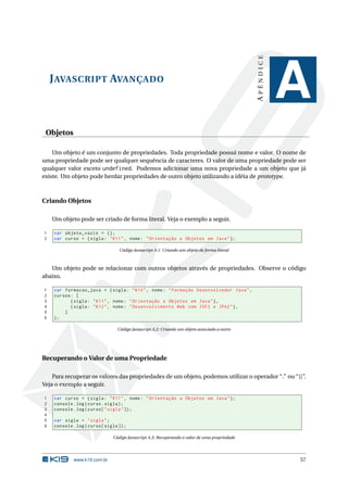 APÊNDICE
    J AVASCRIPT AVANÇADO
                                                                                                          A
 Objetos

    Um objeto é um conjunto de propriedades. Toda propriedade possui nome e valor. O nome de
uma propriedade pode ser qualquer sequência de caracteres. O valor de uma propriedade pode ser
qualquer valor exceto undefined. Podemos adicionar uma nova propriedade a um objeto que já
existe. Um objeto pode herdar propriedades de outro objeto utilizando a idéia de prototype.



Criando Objetos

    Um objeto pode ser criado de forma literal. Veja o exemplo a seguir.

1   var objeto_vazio = {};
2   var curso = { sigla : " K11 " , nome : " Orientação a Objetos em Java " };

                                  Código Javascript A.1: Criando um objeto de forma literal



   Um objeto pode se relacionar com outros objetos através de propriedades. Observe o código
abaixo.

1   var formacao_java = { sigla : " K10 " , nome : " Formação Desenvolvedor Java " ,
2   cursos : [
3          { sigla : " K11 " , nome : " Orientação a Objetos em Java " } ,
4          { sigla : " K12 " , nome : " Desenvolvimento Web com JSF2 e JPA2 " } ,
5       ]
6   };

                                 Código Javascript A.2: Criando um objeto associado a outro




Recuperando o Valor de uma Propriedade

    Para recuperar os valores das propriedades de um objeto, podemos utilizar o operador “.” ou “[]”.
Veja o exemplo a seguir.

1   var curso = { sigla : " K11 " , nome : " Orientação a Objetos em Java " };
2   console . log ( curso . sigla ) ;
3   console . log ( curso [ " sigla " ]) ;
4
5   var sigla = " sigla " ;
6   console . log ( curso [ sigla ]) ;

                               Código Javascript A.3: Recuperando o valor de uma propriedade




             www.k19.com.br                                                                               57
 