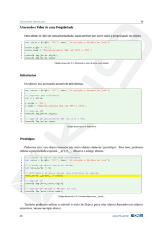 J AVASCRIPT AVANÇADO                                                                                             58

Alterando o Valor de uma Propriedade

     Para alterar o valor de uma propriedade, basta atribuir um novo valor a propriedade do objeto.

1    var curso = { sigla : " K11 " , nome : " Orientação a Objetos em Java " };
2
3    curso . sigla = " K12 " ;
4    curso . nome = " Desenvolvimento Web com JSF2 e JPA2 " ;
5
6    console . log ( curso . sigla ) ;
7    console . log ( curso . nome ) ;

                                  Código Javascript A.4: Alterando o valor de uma propriedade




Referências

     Os objetos são acessados através de referências.

 1   var curso = { sigla : " K11 " , nome : " Orientação a Objetos em Java " };
 2
 3   // copiando uma referência
 4   var x = curso ;
 5
 6   x . sigla = " K12 " ;
 7   x . nome = " Desenvolvimento Web com JSF2 e JPA2 " ;
 8
 9   // imprime K12
10   console . log ( curso . sigla ) ;
11
12   // imprime Desenvolvimento Web com JSF2 e JPA2
13   console . log ( curso . nome ) ;

                                                  Código Javascript A.5: Referência




Protótipos

     Podemos criar um objeto baseado em outro objeto existente (protótipo). Para isso, podemos
utilizar a propriedade especial __proto__. Observe o código abaixo.

 1   // criando um objeto com duas propriedades
 2   var curso = { sigla : " K11 " , nome : " Orientação a Objetos em Java " };
 3
 4   // criando um objeto sem propriedades
 5   var novo_curso = {};
 6
 7   // definindo o primeiro objeto como prótotipo do segundo
 8   novo_curso . __proto__ = curso ;
 9
10   // imprime K11
11   console . log ( novo_curso . sigla ) ;
12
13   // imprime Orientação a Objetos em Java
14   console . log ( novo_curso . nome ) ;

                                         Código Javascript A.6: Criando objeto com __proto__



    Também podemos utilizar o método create de Object para criar objetos baseados em objetos
existentes. Veja o exemplo abaixo.

58                                                                                              www.k19.com.br
 