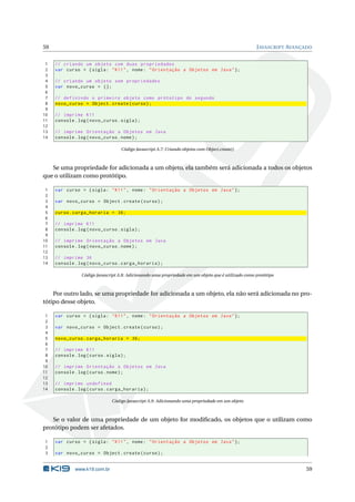 59                                                                                                    J AVASCRIPT AVANÇADO


 1   // criando um objeto com duas propriedades
 2   var curso = { sigla : " K11 " , nome : " Orientação a Objetos em Java " };
 3
 4   // criando um objeto sem propriedades
 5   var novo_curso = {};
 6
 7   // definindo o primeiro objeto como prótotipo do segundo
 8   novo_curso = Object . create ( curso ) ;
 9
10   // imprime K11
11   console . log ( novo_curso . sigla ) ;
12
13   // imprime Orientação a Objetos em Java
14   console . log ( novo_curso . nome ) ;

                                    Código Javascript A.7: Criando objetos com Object.create()



   Se uma propriedade for adicionada a um objeto, ela também será adicionada a todos os objetos
que o utilizam como protótipo.

 1   var curso = { sigla : " K11 " , nome : " Orientação a Objetos em Java " };
 2
 3   var novo_curso = Object . create ( curso ) ;
 4
 5   curso . carga_horaria = 36;
 6
 7   // imprime K11
 8   console . log ( novo_curso . sigla ) ;
 9
10   // imprime Orientação a Objetos em Java
11   console . log ( novo_curso . nome ) ;
12
13   // imprime 36
14   console . log ( novo_curso . carga_horaria ) ;

                 Código Javascript A.8: Adicionando uma propriedade em um objeto que é utilizado como protótipo



    Por outro lado, se uma propriedade for adicionada a um objeto, ela não será adicionada no pro-
tótipo desse objeto.

 1   var curso = { sigla : " K11 " , nome : " Orientação a Objetos em Java " };
 2
 3   var novo_curso = Object . create ( curso ) ;
 4
 5   novo_curso . carga_horaria = 36;
 6
 7   // imprime K11
 8   console . log ( curso . sigla ) ;
 9
10   // imprime Orientação a Objetos em Java
11   console . log ( curso . nome ) ;
12
13   // imprime undefined
14   console . log ( curso . carga_horaria ) ;

                               Código Javascript A.9: Adicionando uma propriedade em um objeto



   Se o valor de uma propriedade de um objeto for modiﬁcado, os objetos que o utilizam como
protótipo podem ser afetados.

1    var curso = { sigla : " K11 " , nome : " Orientação a Objetos em Java " };
2
3    var novo_curso = Object . create ( curso ) ;


              www.k19.com.br                                                                                           59
 