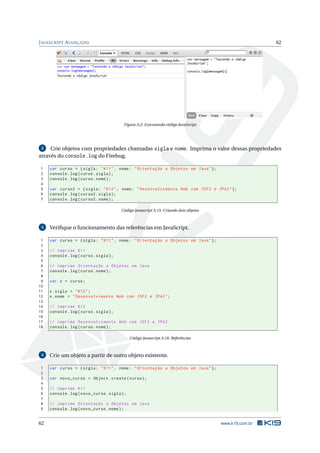 J AVASCRIPT AVANÇADO                                                                                     62




                                          Figura A.2: Executando código JavaScript




 2   Crie objetos com propriedades chamadas sigla e nome. Imprima o valor dessas propriedades
através do console.log do Firebug.

1    var curso = { sigla : " K11 " , nome : " Orientação a Objetos em Java " };
2    console . log ( curso . sigla ) ;
3    console . log ( curso . nome ) ;
4
5    var curso2 = { sigla : " K12 " , nome : " Desenvolvimento Web com JSF2 e JPA2 " };
6    console . log ( curso2 . sigla ) ;
7    console . log ( curso2 . nome ) ;

                                         Código Javascript A.15: Criando dois objetos



 3   Veriﬁque o funcionamento das referências em JavaScript.

 1   var curso = { sigla : " K11 " , nome : " Orientação a Objetos em Java " };
 2
 3   // imprime K11
 4   console . log ( curso . sigla ) ;
 5
 6   // imprime Orientação a Objetos em Java
 7   console . log ( curso . nome ) ;
 8
 9   var x = curso ;
10
11   x . sigla = " K12 " ;
12   x . nome = " Desenvolvimento Web com JSF2 e JPA2 " ;
13
14   // imprime K12
15   console . log ( curso . sigla ) ;
16
17   // imprime Desenvolvimento Web com JSF2 e JPA2
18   console . log ( curso . nome ) ;

                                              Código Javascript A.16: Referências



 4   Crie um objeto a partir de outro objeto existente.

1    var curso = { sigla : " K11 " , nome : " Orientação a Objetos em Java " };
2
3    var novo_curso = Object . create ( curso ) ;
4
5    // imprime K11
6    console . log ( novo_curso . sigla ) ;
7
8    // imprime Orientação a Objetos em Java
9    console . log ( novo_curso . nome ) ;


62                                                                                      www.k19.com.br
 