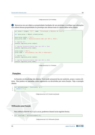J AVASCRIPT AVANÇADO                                                                                   64



                                              Código Javascript A.20: Protótipo



 8   Reescreva em um objeto as propriedades herdadas de um protótipo e veriﬁque que alterações
nos valores dessas propriedades no protótipo não afetam mais os valores delas nesse objeto.

 1   var curso = { sigla : " K11 " , nome : " Orientação a Objetos em Java " };
 2
 3   var novo_curso = Object . create ( curso ) ;
 4
 5   novo_curso . sigla = " K12 " ;
 6   novo_curso . nome = " Desenvolvimento Web com JSF2 e JPA2 " ;
 7
 8   // imprime K12
 9   console . log ( novo_curso . sigla ) ;
10
11   // imprime Desenvolvimento Web com JSF2 e JPA2
12   console . log ( novo_curso . nome ) ;
13
14   curso . sigla = " K21 " ;
15   curso . nome = " Persistência com JPA2 e Hibernate " ;
16
17   // imprime K12
18   console . log ( novo_curso . sigla ) ;
19
20   // imprime Desenvolvimento Web com JSF2 e JPA2
21   console . log ( novo_curso . nome ) ;


                                              Código Javascript A.21: Protótipo




 Funções

    As funções em JavaScript são objetos. Você pode armazená-las em variáveis, arrays e outros ob-
jetos. Elas podem ser passadas como argumento ou devolvidas por outra função. Veja o exemplo
abaixo.

1    var multiplicacao = function (x , y ) {
2      return x * y ;
3    }


                                        Código Javascript A.22: Criando uma função




Utilizando uma Função


     Para utilizar a funcão multiplicacao, podemos chamá-la da seguinte forma.

1    var resultado = multiplicação (3 ,2) ;


                                        Código Javascript A.23: Utilizando a função




64                                                                                    www.k19.com.br
 