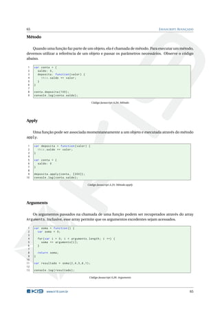 65                                                                                J AVASCRIPT AVANÇADO

Método

   Quando uma função faz parte de um objeto, ela é chamada de método. Para executar um método,
devemos utilizar a referência de um objeto e passar os parâmetros necessários. Observe o código
abaixo.

1    var conta = {
2      saldo : 0 ,
3      deposita : function ( valor ) {
4        this . saldo += valor ;
5      }
6    }
7
8    conta . deposita (100) ;
9    console . log ( conta . saldo ) ;

                                              Código Javascript A.24: Método




Apply

   Uma função pode ser associada momentaneamente a um objeto e executada através do método
apply.

 1   var deposita = function ( valor ) {
 2     this . saldo += valor ;
 3   }
 4
 5   var conta = {
 6     saldo : 0
 7   }
 8
 9   deposita . apply ( conta , [200]) ;
10   console . log ( conta . saldo ) ;

                                           Código Javascript A.25: Método apply




Arguments

     Os argumentos passados na chamada de uma função podem ser recuperados através do array
Arguments. Inclusive, esse array permite que os argumentos excedentes sejam acessados.

 1   var soma = function () {
 2     var soma = 0;
 3
 4       for ( var i = 0; i < arguments . length ; i ++) {
 5         soma += arguments [ i ];
 6       }
 7
 8       return soma ;
 9   }
10
11   var resultado = soma (2 ,4 ,5 ,6 ,1) ;
12
13   console . log ( resultado ) ;

                                            Código Javascript A.26: Arguments




              www.k19.com.br                                                                       65
 