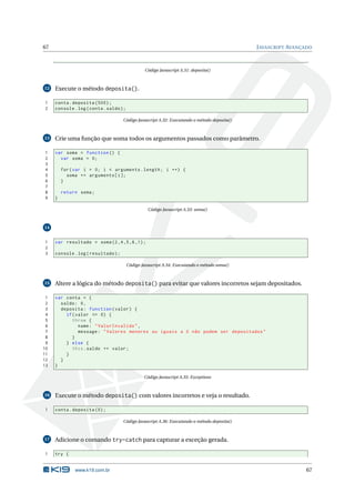67                                                                                            J AVASCRIPT AVANÇADO



                                                  Código Javascript A.31: deposita()



12   Execute o método deposita().

1    conta . deposita (500) ;
2    console . log ( conta . saldo ) ;

                                     Código Javascript A.32: Executando o método deposita()



13   Crie uma função que soma todos os argumentos passados como parâmetro.

1    var soma = function () {
2      var soma = 0;
3
4        for ( var i = 0; i < arguments . length ; i ++) {
5          soma += arguments [ i ];
6        }
7
8        return soma ;
9    }

                                                   Código Javascript A.33: soma()



14


1    var resultado = soma (2 ,4 ,5 ,6 ,1) ;
2
3    console . log ( resultado ) ;

                                         Código Javascript A.34: Executando o método soma()



15   Altere a lógica do método deposita() para evitar que valores incorretos sejam depositados.

 1   var conta = {
 2     saldo : 0 ,
 3     deposita : function ( valor ) {
 4       if ( valor <= 0) {
 5          throw {
 6             name : " ValorInvalido " ,
 7             message : " Valores menores ou iguais a 0 não podem ser depositados "
 8          }
 9       } else {
10          this . saldo += valor ;
11       }
12     }
13   }

                                                 Código Javascript A.35: Exceptions



16   Execute o método deposita() com valores incorretos e veja o resultado.

1    conta . deposita (0) ;

                                     Código Javascript A.36: Executando o método deposita()



17   Adicione o comando try-catch para capturar a exceção gerada.

1    try {


              www.k19.com.br                                                                                   67
 