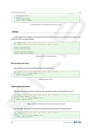 J AVASCRIPT AVANÇADO                                                                                              68

2      conta . deposita (0) ;
3    } catch ( e ) {
4      console . log ( e . name ) ;
5      console . log ( e . message ) ;
6    }

                                   Código Javascript A.37: Capturanto exceções com try-catch




 Arrays

   Javascript provê um objeto com características semelhantes a um array. Para criar o objeto array,
podemos criá-lo de forma literal.

1    var vazio = [];
2    var cursos = [ " K11 " ," K12 " ," K21 " ," K22 " ," K23 " , " K31 " , " K32 " ];
3
4    console . log ( vazio [0]) ;
5    console . log ( cursos [0]) ;
6
7    console . log ( vazio . length ) ;
8    console . log ( cursos . length ) ;

                                            Código Javascript A.38: Criando um array




Percorrendo um Array

     Para percorrer um array, podemos utilizar o comando for.

1    var cursos = [ " K11 " ," K12 " ," K21 " ," K22 " ," K23 " , " K31 " , " K32 " ];
2    for ( var i = 0; i < cursos . length ; i ++) {
3      console . log ( cursos [ i ]) ;
4    }

                                                   Código Javascript A.39: for




Adicionando Elementos

     Para adicionar um elemento ao ﬁnal do array, podemos utilizar a propriedade length.

1    var cursos = [ " K11 " ," K12 " ," K21 " ," K22 " ," K23 " , " K31 " , " K32 " ];
2    cursos [ cursos . length ] = " K01 " ;
3    for ( var i = 0; i < cursos . length ; i ++) {
4      console . log ( cursos [ i ]) ;
5    }

                            Código Javascript A.40: Adicionando elementos ao ﬁnal do array com length



     Ou você pode adicionar os elementos ao ﬁnal do array utilizando o método push().

1    var cursos = [ " K11 " ," K12 " ," K21 " ," K22 " ," K23 " , " K31 " , " K32 " ];
2    cursos . push ( " K01 " ) ;
3    for ( var i = 0; i < cursos . length ; i ++) {
4      console . log ( cursos [ i ]) ;
5    }


68                                                                                               www.k19.com.br
 