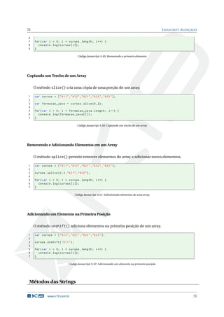 71                                                                                                   J AVASCRIPT AVANÇADO

6
7    for ( var i = 0; i < cursos . length ; i ++) {
8      console . log ( cursos [ i ]) ;
9    }

                                        Código Javascript A.49: Removendo o primeiro elemento




Copiando um Trecho de um Array


     O método slice() cria uma cópia de uma porção de um array.

1    var cursos = [ " K11 " ," K12 " ," K21 " ," K22 " ," K23 " ];
2
3    var formacao_java = cursos . slice (0 ,2) ;
4
5    for ( var i = 0; i < formacao_java . length ; i ++) {
6      console . log ( formacao_java [ i ]) ;
7    }

                                        Código Javascript A.50: Copiando um trecho de um array




Removendo e Adicionando Elementos em um Array


     O método splice() permite remover elementos do array e adicionar novos elementos.

1    var cursos = [ " K11 " ," K12 " ," K21 " ," K22 " ," K23 " ];
2
3    cursos . splice (2 ,3 , " K31 " ," K32 " ) ;
4
5    for ( var i = 0; i < cursos . length ; i ++) {
6      console . log ( cursos [ i ]) ;
7    }

                                      Código Javascript A.51: Substituindo elementos de uma array




Adicionando um Elemento na Primeira Posição


     O método unshift() adiciona elementos na primeira posição de um array.

1    var cursos = [ " K12 " ," K21 " ," K22 " ," K23 " ];
2
3    cursos . unshift ( " K11 " ) ;
4
5    for ( var i = 0; i < cursos . length ; i ++) {
6      console . log ( cursos [ i ]) ;
7    }

                               Código Javascript A.52: Adicionando um elemento na primeira posição




 Métodos das Strings

              www.k19.com.br                                                                                          71
 