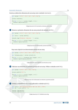 J AVASCRIPT AVANÇADO                                                                                                 74

Inverta a ordem dos elementos de um array com o método reverse().

1    var cursos = [ " K11 " ," K12 " ," K21 " ," K22 " ," K23 " ];
2
3    cursos . reverse () ;
4
5    for ( var i = 0; i < cursos . length ; i ++) {
6      console . log ( cursos [ i ]) ;
7    }

                                      Código Javascript A.63: Invertendo os elementos de um array



23   Remova o primeiro elemento de um array através do método shift().

1    var cursos = [ " K11 " ," K12 " ," K21 " ," K22 " ," K23 " ];
2
3    var curso = cursos . shift () ;
4
5    console . log ( " Elemento removido : " + curso ) ;
6
7    for ( var i = 0; i < cursos . length ; i ++) {
8      console . log ( cursos [ i ]) ;
9    }

                                        Código Javascript A.64: Removendo o primeiro elemento



     Faça uma cópia de um determinado trecho de um array.

1    var cursos = [ " K11 " ," K12 " ," K21 " ," K22 " ," K23 " ];
2
3    var formacao_java = cursos . slice (0 ,2) ;
4
5    for ( var i = 0; i < formacao_java . length ; i ++) {
6      console . log ( formacao_java [ i ]) ;
7    }

                                       Código Javascript A.65: Copiando um trecho de um array



24   Adicione um elemento na primeira posição de um array. Utilize o método unshift().

1    var cursos = [ " K12 " ," K21 " ," K22 " ," K23 " ];
2
3    cursos . unshift ( " K11 " ) ;
4
5    for ( var i = 0; i < cursos . length ; i ++) {
6      console . log ( cursos [ i ]) ;
7    }

                              Código Javascript A.66: Adicionando um elemento na primeira posição



25   Divida o conteúdo de uma string aplicando o método split().

1    var curso = " K12 - Desenvolvimento Web com JSF2 e JPA2 " ;
2    var aux = curso . split ( " -" ) ;
3
4    console . log ( aux [0]) ;
5    console . log ( aux [1]) ;

                                             Código Javascript A.67: Dividindo uma string




74                                                                                                  www.k19.com.br
 