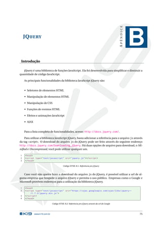 APÊNDICE
    JQ UERY
                                                                                                            B
 Introdução

   jQuery é uma biblioteca de funções JavaScript. Ela foi desenvolvida para simpliﬁcar e diminuir a
quantidade de código JavaScript.

    As principais funcionalidades da biblioteca JavaScript jQuery são:


    • Seletores de elementos HTML

    • Manipulação de elementos HTML

    • Manipulação de CSS

    • Funções de eventos HTML

    • Efeitos e animações JavaScript

    • AJAX


    Para a lista completa de funcionalidades, acesse: http://docs.jquery.com/.

    Para utilizar a biblioteca JavaScript jQuery, basta adicionar a referência para o arquivo js através
da tag <script>. O download do arquivo js do jQuery pode ser feito através do seguinte endereço
http://docs.jquery.com/Downloading_jQuery. Há duas opções de arquivo para download, o Mi-
niﬁed e Uncompressed, você pode utilizar qualquer um.

1   < head >
2   < script type = " text / javascript " src = " jquery . js " > </ script >
3   </ head >

                                          Código HTML B.1: Referência pro jQuery



   Caso você não queira fazer o download do arquivo js do jQuery, é possível utilizar a url de al-
guma empresa que hospede o arquivo jQuery e permita o uso público. Empresas como o Google e
Microsoft provêem endereços para a utilização da biblioteca jQuery.

1   < head >
2   < script type = " text / javascript " src = " https :// ajax . googleapis . com / ajax / libs / jquery ←
         /1.7.2/ jquery . min . js " >
3   </ script >
4   </ head >

                               Código HTML B.2: Referência pro jQuery através da url do Google




             www.k19.com.br                                                                                    75
 