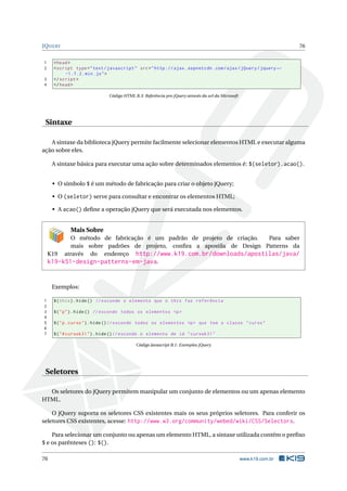 JQUERY                                                                                                              76


1    < head >
2    < script type = " text / javascript " src = " http :// ajax . aspnetcdn . com / ajax / jQuery / jquery ←
          -1.7.2. min . js " >
3    </ script >
4    </ head >

                              Código HTML B.3: Referência pro jQuery através da url da Microsoft




 Sintaxe

   A sintaxe da biblioteca jQuery permite facilmente selecionar elementos HTML e executar alguma
ação sobre eles.

     A sintaxe básica para executar uma ação sobre determinados elementos é: $(seletor).acao().


     • O símbolo $ é um método de fabricação para criar o objeto jQuery;

     • O (seletor) serve para consultar e encontrar os elementos HTML;

     • A acao() deﬁne a operação jQuery que será executada nos elementos.


            Mais Sobre
           O método de fabricação é um padrão de projeto de criação.   Para saber
           mais sobre padrões de projeto, conﬁra a apostila de Design Patterns da
    K19 através do endereço http://www.k19.com.br/downloads/apostilas/java/
    k19-k51-design-patterns-em-java.


     Exemplos:

1    $ ( this ) . hide () // esconde o elemento que o this faz referência
2
3    $ ( " p " ) . hide () // esconde todos os elementos <p >
4
5    $ ( " p . curso " ) . hide () // esconde todos os elementos <p > que tem a classe " curso "
6
7    $ ( " # cursok31 " ) . hide () // esconde o elemento de id " cursok31 "

                                           Código Javascript B.1: Exemplos jQuery




 Seletores

  Os seletores do jQuery permitem manipular um conjunto de elementos ou um apenas elemento
HTML.

    O jQuery suporta os seletores CSS existentes mais os seus próprios seletores. Para conferir os
seletores CSS existentes, acesse: http://www.w3.org/community/webed/wiki/CSS/Selectors.

     Para selecionar um conjunto ou apenas um elemento HTML, a sintaxe utilizada contém o preﬁxo
$ e os parênteses (): $().

76                                                                                                 www.k19.com.br
 