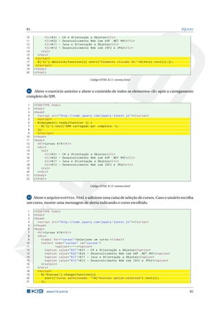 81                                                                                                                 JQUERY

10             < li > K31 - C # e Orientação a Objetos </ li >
11             < li > K32 - Desenvolvimento Web com ASP . NET MVC </ li >
12             < li > K11 - Java e Orientação a Objetos </ li >
13             < li > K12 - Desenvolvimento Web com JSF2 e JPA2 </ li >
14          </ ul >
15      </ div >
16    < script >
17      $ ( ’ li ’) . dblclick ( function () { alert ( " Elemento clicado 2 X : " + $ ( this ) . text () ) ;}) ;
18    </ script >
19   </ body >
20   </ html >

                                               Código HTML B.11: eventos.html



11 Altere o exercício anterior e altere o conteúdo de todos os elementos <li> após o carregamento
completo do DOM.

 1   <! DOCTYPE html >
 2   < html >
 3   < head >
 4      < script src = " http :// code . jquery . com / jquery - latest . js " > </ script >
 5      < script >
 6      $ ( document ) . ready ( function () {
 7          $ ( ’ li ’) . text ( ’ DOM carregado por completo . ’) ;
 8      }) ;
 9      </ script >
10   </ head >
11   < body >
12      < h1 > Cursos K19 </ h1 >
13      < div >
14          < ul >
15              < li > K31 - C # e Orientação a Objetos </ li >
16              < li > K32 - Desenvolvimento Web com ASP . NET MVC </ li >
17              < li > K11 - Java e Orientação a Objetos </ li >
18              < li > K12 - Desenvolvimento Web com JSF2 e JPA2 </ li >
19          </ ul >
20      </ div >
21   </ body >
22   </ html >

                                               Código HTML B.12: eventos.html



12 Altere o arquivo eventos.html e adicione uma caixa de seleção de cursos. Caso o usuário escolha
um curso, mostre uma mensagem de alerta indicando o curso escolhido.

 1   <! DOCTYPE html >
 2   < html >
 3   < head >
 4      < script src = " http :// code . jquery . com / jquery - latest . js " > </ script >
 5   </ head >
 6   < body >
 7      < h1 > Cursos K19 </ h1 >
 8      < div >
 9         < label for = " cursos " > Selecione um curso : </ label >
10         < select name = " cursos " id = " cursos " >
11                     < option > ---- </ option >
12             < option value = " K31 " > K31 - C # e Orientação a Objetos </ option >
13             < option value = " K32 " > K32 - Desenvolvimento Web com ASP . NET MVC </ option >
14             < option value = " K11 " > K11 - Java e Orientação a Objetos </ option >
15             < option value = " K12 " > K12 - Desenvolvimento Web com JSF2 e JPA2 </ option >
16         </ select >
17      </ div >
18      < script >
19         $ ( ’# cursos ’) . change ( function () {
20             alert ( " Curso selecionado : " + $ ( " # cursos option : selected " ) . text () ) ;
21         }) ;


              www.k19.com.br                                                                                           81
 