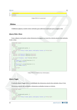 JQUERY                                                                                                          82

22      </ script >
23   </ body >
24   </ html >

                                               Código HTML B.13: eventos.html




 Efeitos

     A biblioteca jQuery contém vários métodos para adicionar animação para a página web.



jQuery Hide e Show

   Com o jQuery você pode ocultar elementos da página ou torná-los visíveis através dos métodos
hide e show.

 1   <! DOCTYPE html >
 2   < html >
 3   < head >
 4      < style >
 5            p { background : green ; }
 6            </ style >
 7      < script src = " http :// code . jquery . com / jquery - latest . js " > </ script >
 8   </ head >
 9   < body >
10      < button id = " mostrar " > Mostrar </ button >
11      < button id = " ocultar " > Ocultar </ button >
12
13      <p style = " display : none " > Cursos K19 </ p >
14   < script >
15        $ ( " # mostrar " ) . click ( function () {
16        $ ( " p " ) . show ( " slow " ) ;
17        }) ;
18        $ ( " # ocultar " ) . click ( function () {
19        $ ( " p " ) . hide ( " slow " ) ;
20        }) ;
21        </ script >
22   </ body >
23   </ html >

                                       Código HTML B.14: Métodos show e hide do jQuery




jQuery Toggle

     O método jQuery Toggle altera a visibilidade dos elementos através dos métodos show e hide.

     Elementos visíveis são ocultados e elementos ocultados tornam-se visíveis.

1    <! DOCTYPE html >
2    < html >
3    < head >
4       < style >
5             p { background : green ; }
6             </ style >
7       < script src = " http :// code . jquery . com / jquery - latest . js " > </ script >
8    </ head >
9    < body >


82                                                                                             www.k19.com.br
 