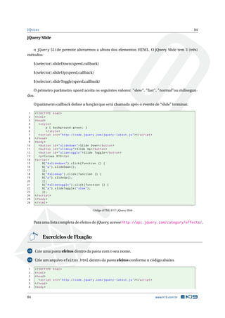 JQUERY                                                                                                          84

jQuery Slide

   o jQuery Slide permite alterarmos a altura dos elementos HTML. O jQuery Slide tem 3 (três)
métodos:

     $(selector).slideDown(speed,callback)

     $(selector).slideUp(speed,callback)

     $(selector).slideToggle(speed,callback)

   O primeiro parâmetro speed aceita os seguintes valores: "slow", "fast", "normal"ou milisegun-
dos.

     O parâmetro callback deﬁne a função que será chamada após o evento de “slide” terminar.

 1   <! DOCTYPE html >
 2   < html >
 3   < head >
 4      < style >
 5             p { background : green ; }
 6             </ style >
 7      < script src = " http :// code . jquery . com / jquery - latest . js " > </ script >
 8   </ head >
 9   < body >
10      < button id = " slidedown " > Slide Down </ button >
11      < button id = " slideup " > Slide Up </ button >
12      < button id = " slidetoggle " > Slide Toggle </ button >
13      <p > Cursos K19 </ p >
14   < script >
15         $ ( " # slidedown " ) . click ( function () {
16         $ ( " p " ) . slideDown () ;
17         }) ;
18         $ ( " # slideup " ) . click ( function () {
19         $ ( " p " ) . slideUp () ;
20         }) ;
21         $ ( " # slidetoggle " ) . click ( function () {
22         $ ( " p " ) . slideToggle ( " slow " ) ;
23         }) ;
24   </ script >
25   </ body >
26   </ html >

                                               Código HTML B.17: jQuery Slide



     Para uma lista completa de efeitos do jQuery, acesse http://api.jquery.com/category/effects/.


          Exercícios de Fixação

13   Crie uma pasta efeitos dentro da pasta com o seu nome.

14   Crie um arquivo efeitos.html dentro da pasta efeitos conforme o código abaixo.

1    <! DOCTYPE html >
2    < html >
3    < head >
4       < script src = " http :// code . jquery . com / jquery - latest . js " > </ script >
5    </ head >
6    < body >


84                                                                                             www.k19.com.br
 