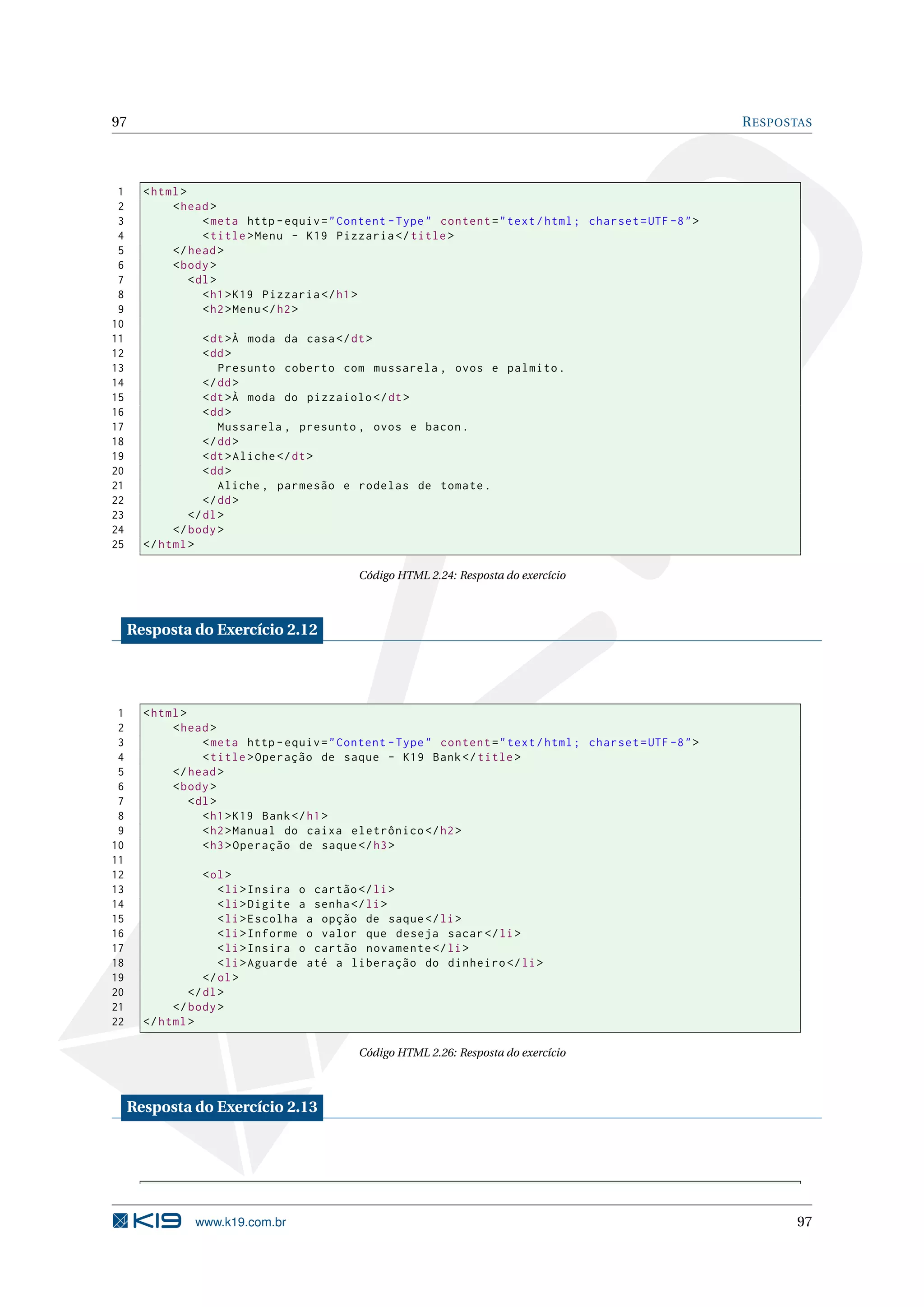 97 R ESPOSTAS 1 < html > 2 < head > 3 < meta http - equiv = " Content - Type " content = " text / html ; charset = UTF -8 " > 4 < title > Menu - K19 Pizzaria </ title > 5 </ head > 6 < body > 7 < dl > 8 < h1 > K19 Pizzaria </ h1 > 9 < h2 > Menu </ h2 > 10 11 < dt >À moda da casa </ dt > 12 < dd > 13 Presunto coberto com mussarela , ovos e palmito . 14 </ dd > 15 < dt >À moda do pizzaiolo </ dt > 16 < dd > 17 Mussarela , presunto , ovos e bacon . 18 </ dd > 19 < dt > Aliche </ dt > 20 < dd > 21 Aliche , parmesão e rodelas de tomate . 22 </ dd > 23 </ dl > 24 </ body > 25 </ html > Código HTML 2.24: Resposta do exercício Resposta do Exercício 2.12 1 < html > 2 < head > 3 < meta http - equiv = " Content - Type " content = " text / html ; charset = UTF -8 " > 4 < title > Operação de saque - K19 Bank </ title > 5 </ head > 6 < body > 7 < dl > 8 < h1 > K19 Bank </ h1 > 9 < h2 > Manual do caixa eletrônico </ h2 > 10 < h3 > Operação de saque </ h3 > 11 12 < ol > 13 < li > Insira o cartão </ li > 14 < li > Digite a senha </ li > 15 < li > Escolha a opção de saque </ li > 16 < li > Informe o valor que deseja sacar </ li > 17 < li > Insira o cartão novamente </ li > 18 < li > Aguarde até a liberação do dinheiro </ li > 19 </ ol > 20 </ dl > 21 </ body > 22 </ html > Código HTML 2.26: Resposta do exercício Resposta do Exercício 2.13 www.k19.com.br 97 