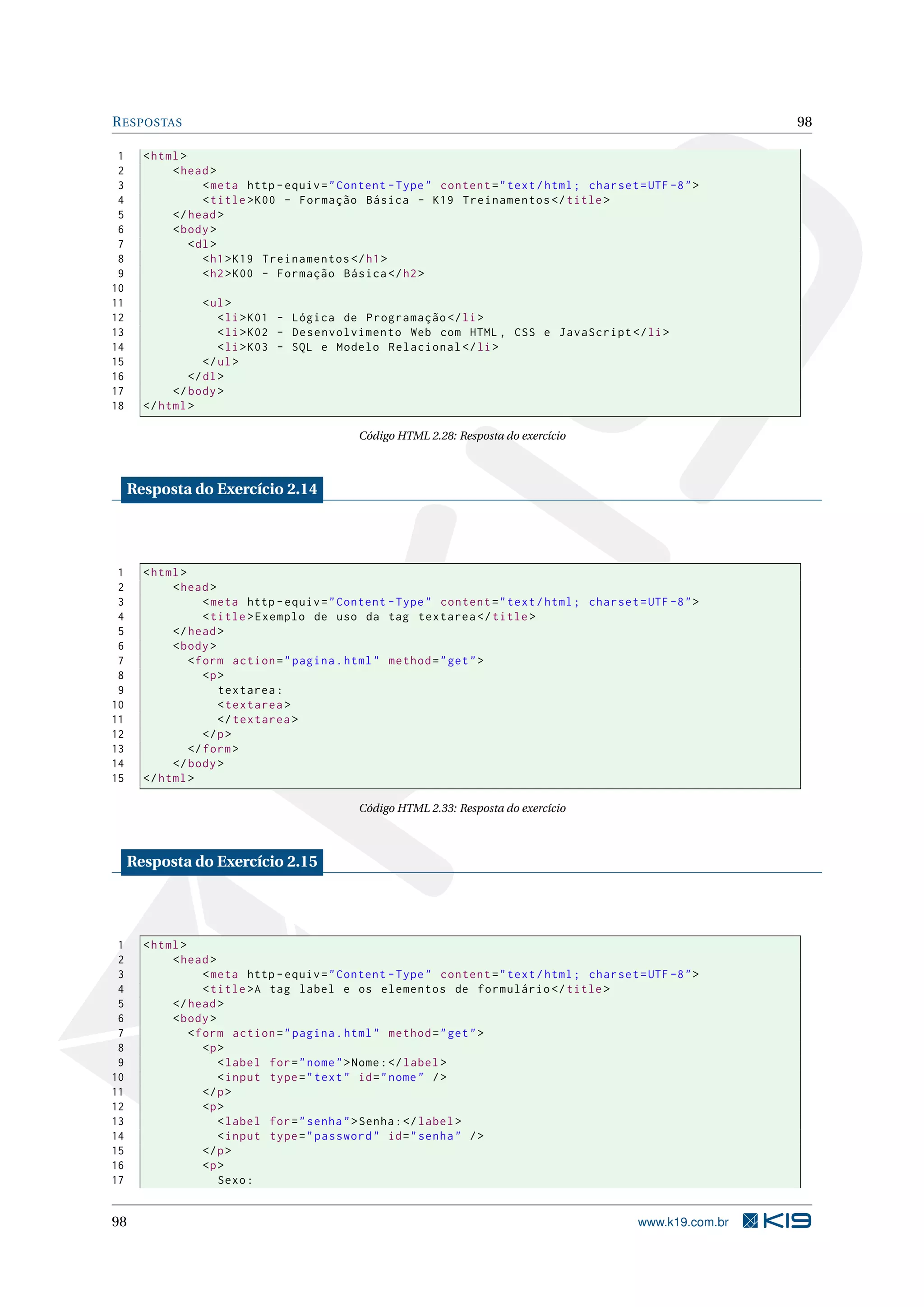 R ESPOSTAS 98 1 < html > 2 < head > 3 < meta http - equiv = " Content - Type " content = " text / html ; charset = UTF -8 " > 4 < title > K00 - Formação Básica - K19 Treinamentos </ title > 5 </ head > 6 < body > 7 < dl > 8 < h1 > K19 Treinamentos </ h1 > 9 < h2 > K00 - Formação Básica </ h2 > 10 11 < ul > 12 < li > K01 - Lógica de Programação </ li > 13 < li > K02 - Desenvolvimento Web com HTML , CSS e JavaScript </ li > 14 < li > K03 - SQL e Modelo Relacional </ li > 15 </ ul > 16 </ dl > 17 </ body > 18 </ html > Código HTML 2.28: Resposta do exercício Resposta do Exercício 2.14 1 < html > 2 < head > 3 < meta http - equiv = " Content - Type " content = " text / html ; charset = UTF -8 " > 4 < title > Exemplo de uso da tag textarea </ title > 5 </ head > 6 < body > 7 < form action = " pagina . html " method = " get " > 8 <p > 9 textarea : 10 < textarea > 11 </ textarea > 12 </ p > 13 </ form > 14 </ body > 15 </ html > Código HTML 2.33: Resposta do exercício Resposta do Exercício 2.15 1 < html > 2 < head > 3 < meta http - equiv = " Content - Type " content = " text / html ; charset = UTF -8 " > 4 < title >A tag label e os elementos de formulário </ title > 5 </ head > 6 < body > 7 < form action = " pagina . html " method = " get " > 8 <p > 9 < label for = " nome " > Nome : </ label > 10 < input type = " text " id = " nome " / > 11 </ p > 12 <p > 13 < label for = " senha " > Senha : </ label > 14 < input type = " password " id = " senha " / > 15 </ p > 16 <p > 17 Sexo : 98 www.k19.com.br 