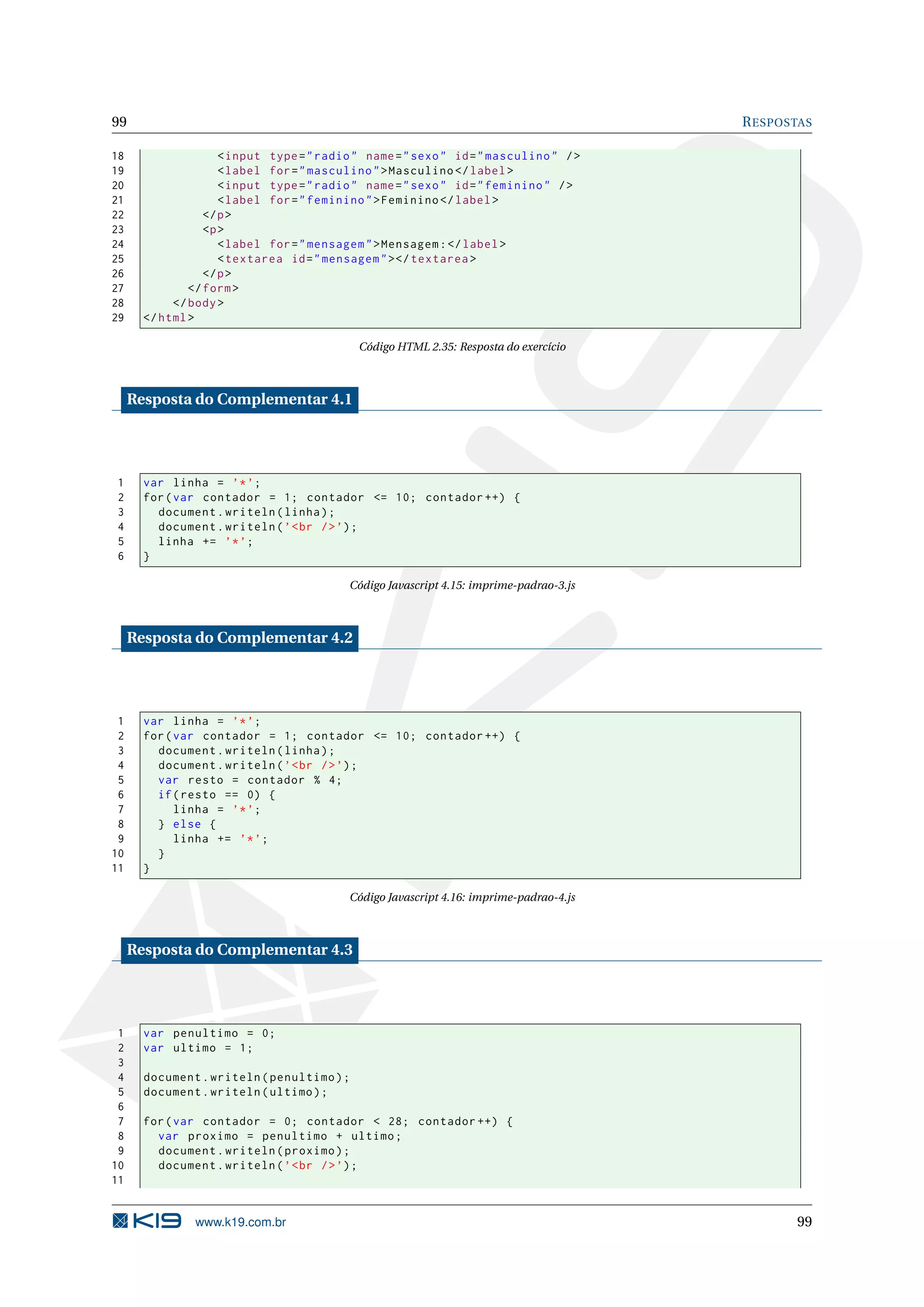 99 R ESPOSTAS 18 < input type = " radio " name = " sexo " id = " masculino " / > 19 < label for = " masculino " > Masculino </ label > 20 < input type = " radio " name = " sexo " id = " feminino " / > 21 < label for = " feminino " > Feminino </ label > 22 </ p > 23 <p > 24 < label for = " mensagem " > Mensagem : </ label > 25 < textarea id = " mensagem " > </ textarea > 26 </ p > 27 </ form > 28 </ body > 29 </ html > Código HTML 2.35: Resposta do exercício Resposta do Complementar 4.1 1 var linha = ’* ’; 2 for ( var contador = 1; contador <= 10; contador ++) { 3 document . writeln ( linha ) ; 4 document . writeln ( ’ < br / > ’) ; 5 linha += ’* ’; 6 } Código Javascript 4.15: imprime-padrao-3.js Resposta do Complementar 4.2 1 var linha = ’* ’; 2 for ( var contador = 1; contador <= 10; contador ++) { 3 document . writeln ( linha ) ; 4 document . writeln ( ’ < br / > ’) ; 5 var resto = contador % 4; 6 if ( resto == 0) { 7 linha = ’* ’; 8 } else { 9 linha += ’* ’; 10 } 11 } Código Javascript 4.16: imprime-padrao-4.js Resposta do Complementar 4.3 1 var penultimo = 0; 2 var ultimo = 1; 3 4 document . writeln ( penultimo ) ; 5 document . writeln ( ultimo ) ; 6 7 for ( var contador = 0; contador < 28; contador ++) { 8 var proximo = penultimo + ultimo ; 9 document . writeln ( proximo ) ; 10 document . writeln ( ’ < br / > ’) ; 11 www.k19.com.br 99 