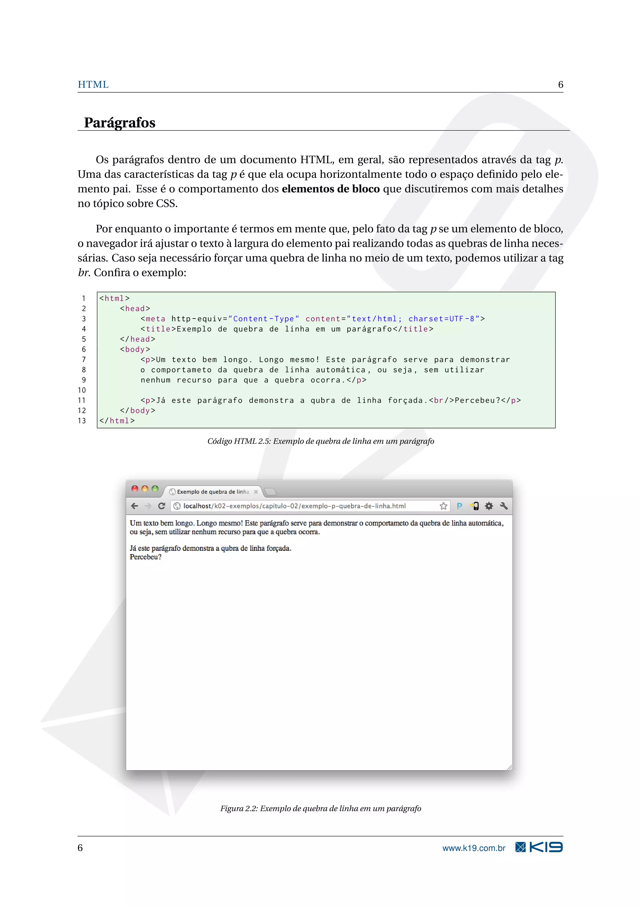 HTML 6 Parágrafos Os parágrafos dentro de um documento HTML, em geral, são representados através da tag p. Uma das características da tag p é que ela ocupa horizontalmente todo o espaço deﬁnido pelo ele- mento pai. Esse é o comportamento dos elementos de bloco que discutiremos com mais detalhes no tópico sobre CSS. Por enquanto o importante é termos em mente que, pelo fato da tag p se um elemento de bloco, o navegador irá ajustar o texto à largura do elemento pai realizando todas as quebras de linha neces- sárias. Caso seja necessário forçar uma quebra de linha no meio de um texto, podemos utilizar a tag br. Conﬁra o exemplo: 1 < html > 2 < head > 3 < meta http - equiv = " Content - Type " content = " text / html ; charset = UTF -8 " > 4 < title > Exemplo de quebra de linha em um parágrafo </ title > 5 </ head > 6 < body > 7 <p > Um texto bem longo . Longo mesmo ! Este parágrafo serve para demonstrar 8 o comportameto da quebra de linha automática , ou seja , sem utilizar 9 nenhum recurso para que a quebra ocorra . </ p > 10 11 <p > Já este parágrafo demonstra a qubra de linha forçada . < br / > Percebeu ? </ p > 12 </ body > 13 </ html > Código HTML 2.5: Exemplo de quebra de linha em um parágrafo Figura 2.2: Exemplo de quebra de linha em um parágrafo 6 www.k19.com.br 