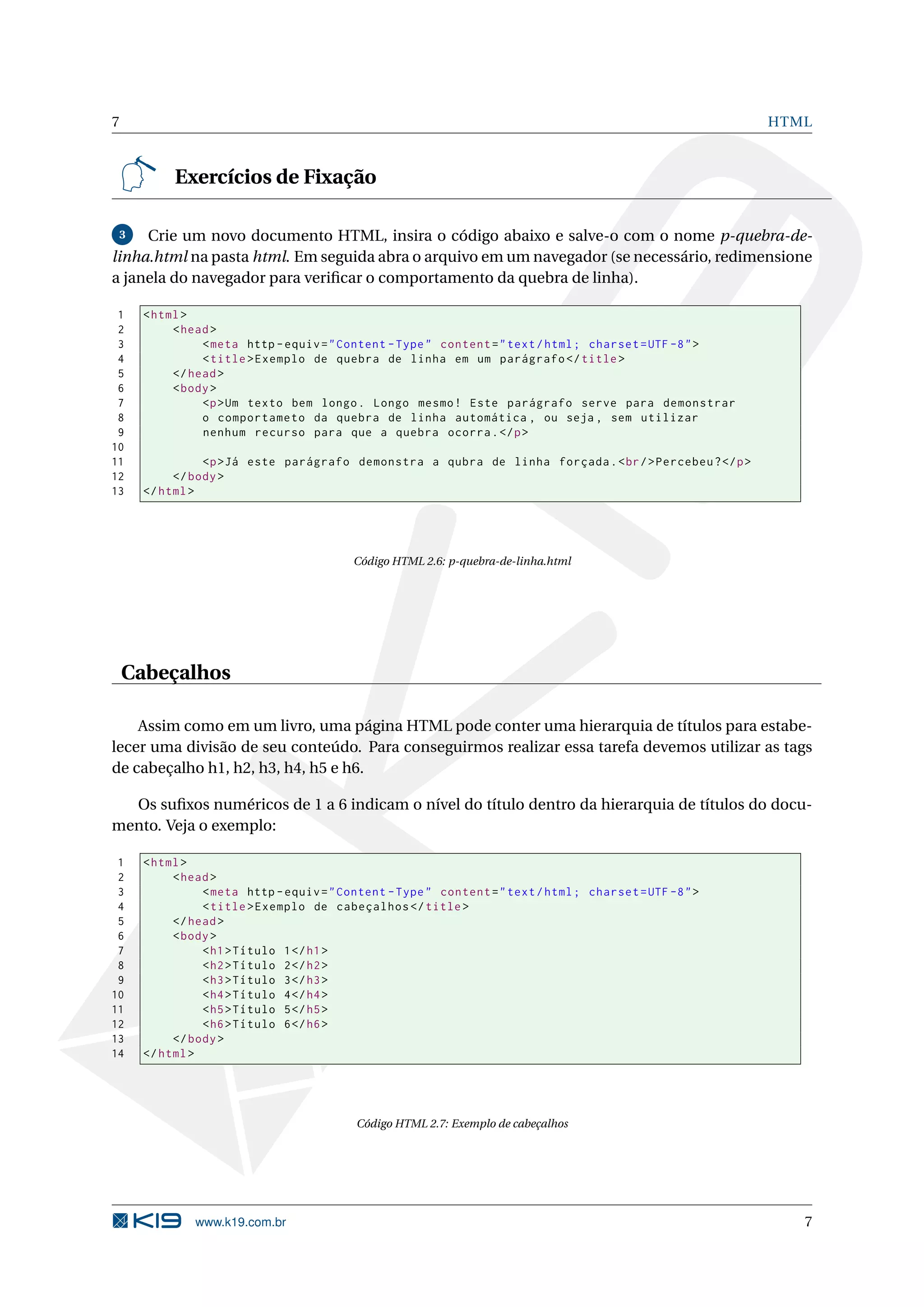 7 HTML Exercícios de Fixação 3 Crie um novo documento HTML, insira o código abaixo e salve-o com o nome p-quebra-de- linha.html na pasta html. Em seguida abra o arquivo em um navegador (se necessário, redimensione a janela do navegador para veriﬁcar o comportamento da quebra de linha). 1 < html > 2 < head > 3 < meta http - equiv = " Content - Type " content = " text / html ; charset = UTF -8 " > 4 < title > Exemplo de quebra de linha em um parágrafo </ title > 5 </ head > 6 < body > 7 <p > Um texto bem longo . Longo mesmo ! Este parágrafo serve para demonstrar 8 o comportameto da quebra de linha automática , ou seja , sem utilizar 9 nenhum recurso para que a quebra ocorra . </ p > 10 11 <p > Já este parágrafo demonstra a qubra de linha forçada . < br / > Percebeu ? </ p > 12 </ body > 13 </ html > Código HTML 2.6: p-quebra-de-linha.html Cabeçalhos Assim como em um livro, uma página HTML pode conter uma hierarquia de títulos para estabe- lecer uma divisão de seu conteúdo. Para conseguirmos realizar essa tarefa devemos utilizar as tags de cabeçalho h1, h2, h3, h4, h5 e h6. Os suﬁxos numéricos de 1 a 6 indicam o nível do título dentro da hierarquia de títulos do docu- mento. Veja o exemplo: 1 < html > 2 < head > 3 < meta http - equiv = " Content - Type " content = " text / html ; charset = UTF -8 " > 4 < title > Exemplo de cabeçalhos </ title > 5 </ head > 6 < body > 7 < h1 > Título 1 </ h1 > 8 < h2 > Título 2 </ h2 > 9 < h3 > Título 3 </ h3 > 10 < h4 > Título 4 </ h4 > 11 < h5 > Título 5 </ h5 > 12 < h6 > Título 6 </ h6 > 13 </ body > 14 </ html > Código HTML 2.7: Exemplo de cabeçalhos www.k19.com.br 7 