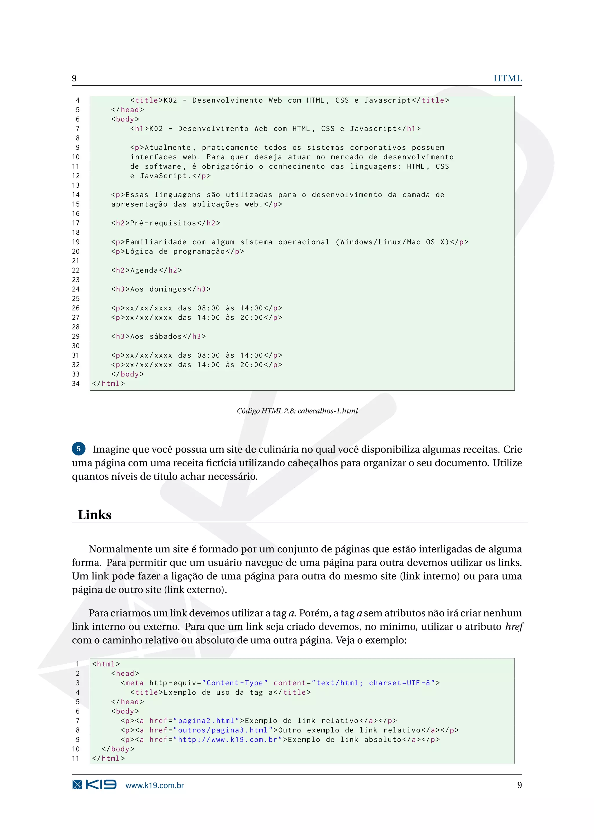 9 HTML 4 < title > K02 - Desenvolvimento Web com HTML , CSS e Javascript </ title > 5 </ head > 6 < body > 7 < h1 > K02 - Desenvolvimento Web com HTML , CSS e Javascript </ h1 > 8 9 <p > Atualmente , praticamente todos os sistemas corporativos possuem 10 interfaces web . Para quem deseja atuar no mercado de desenvolvimento 11 de software , é obrigatório o conhecimento das linguagens : HTML , CSS 12 e JavaScript . </ p > 13 14 <p > Essas linguagens são utilizadas para o desenvolvimento da camada de 15 apresentação das aplicações web . </ p > 16 17 < h2 >Pré - requisitos </ h2 > 18 19 <p > Familiaridade com algum sistema operacional ( Windows / Linux / Mac OS X ) </ p > 20 <p > Lógica de programação </ p > 21 22 < h2 > Agenda </ h2 > 23 24 < h3 > Aos domingos </ h3 > 25 26 <p > xx / xx / xxxx das 08:00 às 14:00 </ p > 27 <p > xx / xx / xxxx das 14:00 às 20:00 </ p > 28 29 < h3 > Aos sábados </ h3 > 30 31 <p > xx / xx / xxxx das 08:00 às 14:00 </ p > 32 <p > xx / xx / xxxx das 14:00 às 20:00 </ p > 33 </ body > 34 </ html > Código HTML 2.8: cabecalhos-1.html 5 Imagine que você possua um site de culinária no qual você disponibiliza algumas receitas. Crie uma página com uma receita ﬁctícia utilizando cabeçalhos para organizar o seu documento. Utilize quantos níveis de título achar necessário. Links Normalmente um site é formado por um conjunto de páginas que estão interligadas de alguma forma. Para permitir que um usuário navegue de uma página para outra devemos utilizar os links. Um link pode fazer a ligação de uma página para outra do mesmo site (link interno) ou para uma página de outro site (link externo). Para criarmos um link devemos utilizar a tag a. Porém, a tag a sem atributos não irá criar nenhum link interno ou externo. Para que um link seja criado devemos, no mínimo, utilizar o atributo href com o caminho relativo ou absoluto de uma outra página. Veja o exemplo: 1 < html > 2 < head > 3 < meta http - equiv = " Content - Type " content = " text / html ; charset = UTF -8 " > 4 < title > Exemplo de uso da tag a </ title > 5 </ head > 6 < body > 7 <p > <a href = " pagina2 . html " > Exemplo de link relativo </ a > </ p > 8 <p > <a href = " outros / pagina3 . html " > Outro exemplo de link relativo </ a > </ p > 9 <p > <a href = " http :// www . k19 . com . br " > Exemplo de link absoluto </ a > </ p > 10 </ body > 11 </ html > www.k19.com.br 9 