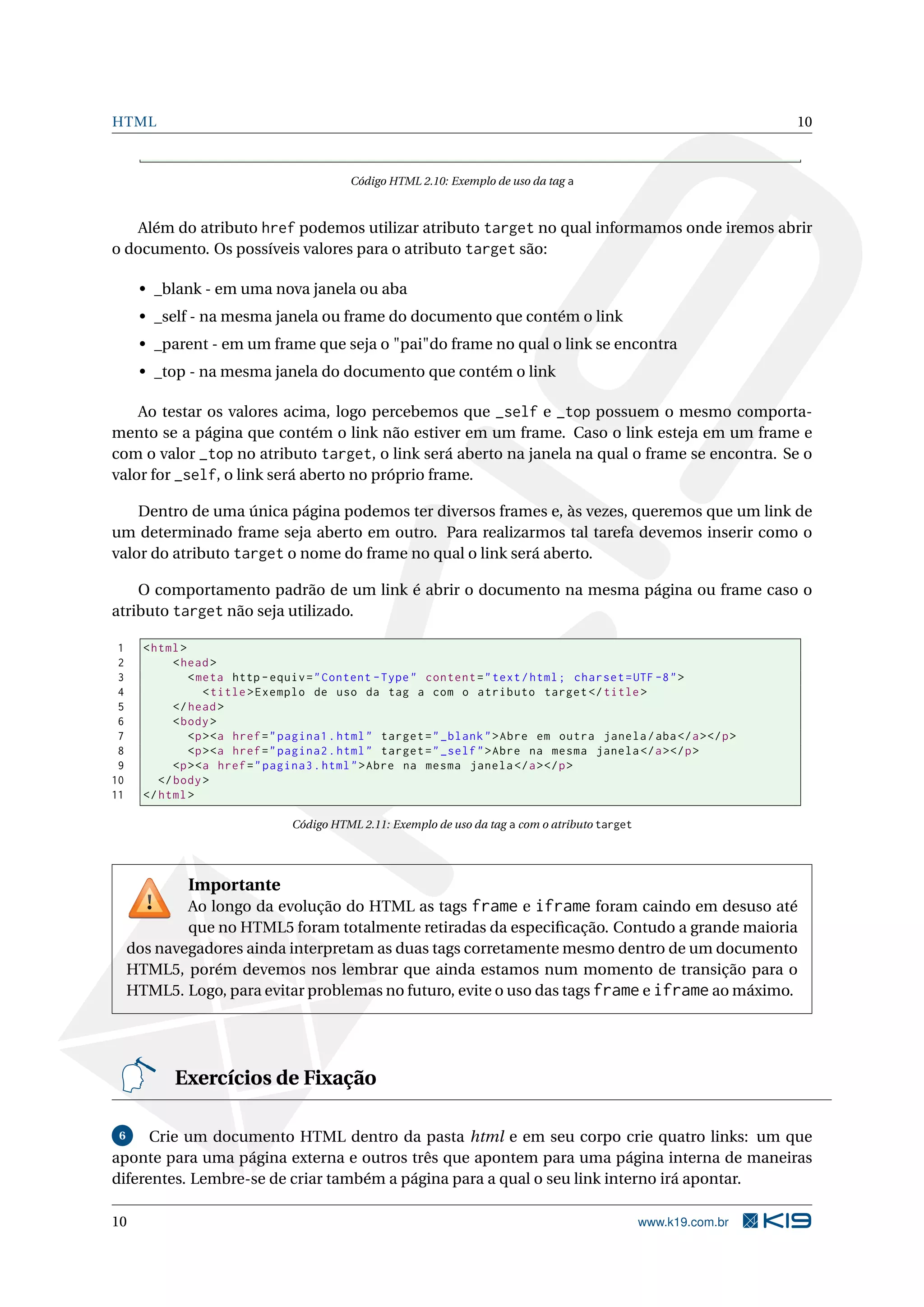 HTML 10 Código HTML 2.10: Exemplo de uso da tag a Além do atributo href podemos utilizar atributo target no qual informamos onde iremos abrir o documento. Os possíveis valores para o atributo target são: • _blank - em uma nova janela ou aba • _self - na mesma janela ou frame do documento que contém o link • _parent - em um frame que seja o "pai"do frame no qual o link se encontra • _top - na mesma janela do documento que contém o link Ao testar os valores acima, logo percebemos que _self e _top possuem o mesmo comporta- mento se a página que contém o link não estiver em um frame. Caso o link esteja em um frame e com o valor _top no atributo target, o link será aberto na janela na qual o frame se encontra. Se o valor for _self, o link será aberto no próprio frame. Dentro de uma única página podemos ter diversos frames e, às vezes, queremos que um link de um determinado frame seja aberto em outro. Para realizarmos tal tarefa devemos inserir como o valor do atributo target o nome do frame no qual o link será aberto. O comportamento padrão de um link é abrir o documento na mesma página ou frame caso o atributo target não seja utilizado. 1 < html > 2 < head > 3 < meta http - equiv = " Content - Type " content = " text / html ; charset = UTF -8 " > 4 < title > Exemplo de uso da tag a com o atributo target </ title > 5 </ head > 6 < body > 7 <p > <a href = " pagina1 . html " target = " _blank " > Abre em outra janela / aba </ a > </ p > 8 <p > <a href = " pagina2 . html " target = " _self " > Abre na mesma janela </ a > </ p > 9 <p > <a href = " pagina3 . html " > Abre na mesma janela </ a > </ p > 10 </ body > 11 </ html > Código HTML 2.11: Exemplo de uso da tag a com o atributo target Importante Ao longo da evolução do HTML as tags frame e iframe foram caindo em desuso até que no HTML5 foram totalmente retiradas da especiﬁcação. Contudo a grande maioria dos navegadores ainda interpretam as duas tags corretamente mesmo dentro de um documento HTML5, porém devemos nos lembrar que ainda estamos num momento de transição para o HTML5. Logo, para evitar problemas no futuro, evite o uso das tags frame e iframe ao máximo. Exercícios de Fixação 6 Crie um documento HTML dentro da pasta html e em seu corpo crie quatro links: um que aponte para uma página externa e outros três que apontem para uma página interna de maneiras diferentes. Lembre-se de criar também a página para a qual o seu link interno irá apontar. 10 www.k19.com.br 