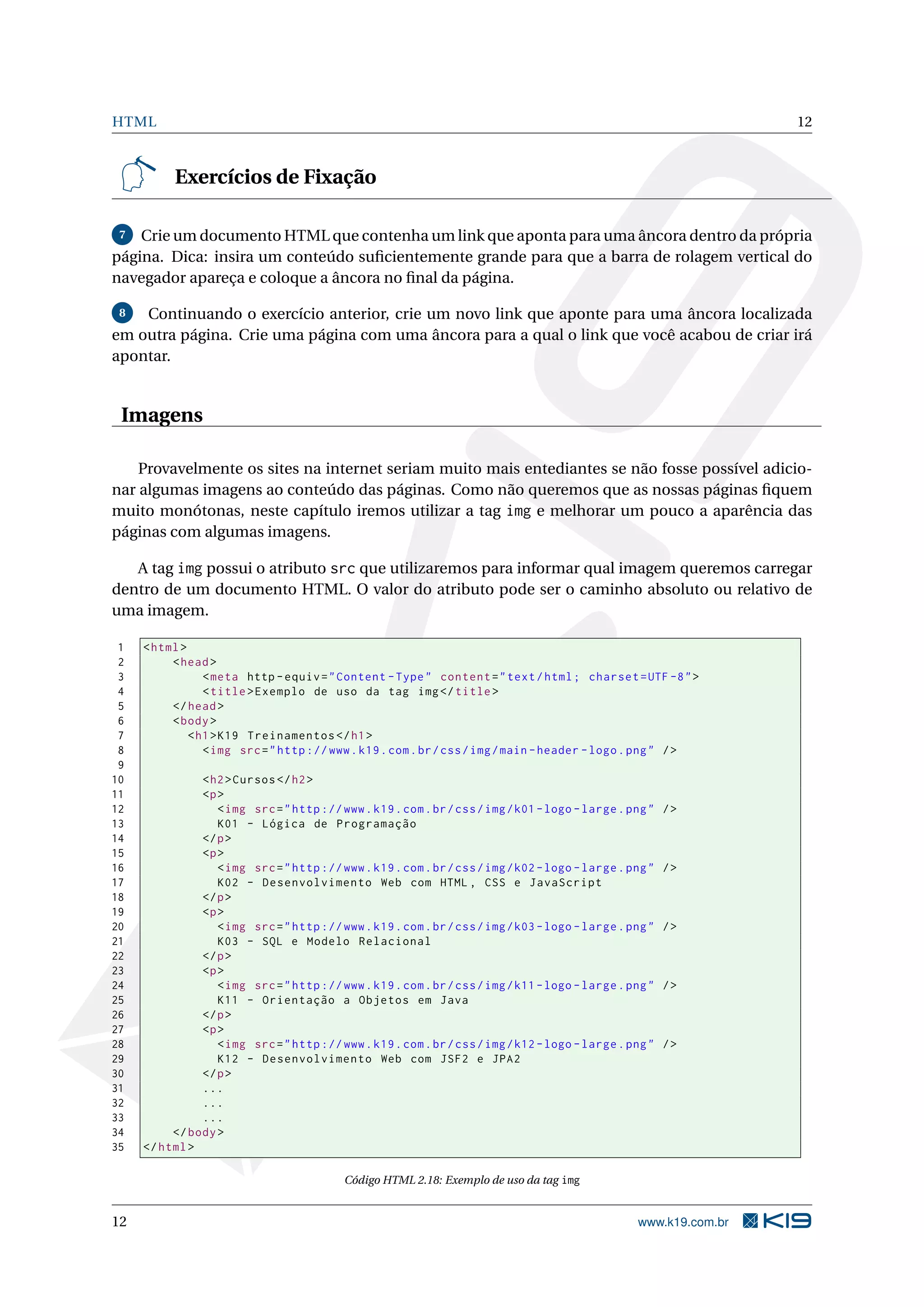 HTML 12 Exercícios de Fixação 7 Crie um documento HTML que contenha um link que aponta para uma âncora dentro da própria página. Dica: insira um conteúdo suﬁcientemente grande para que a barra de rolagem vertical do navegador apareça e coloque a âncora no ﬁnal da página. 8 Continuando o exercício anterior, crie um novo link que aponte para uma âncora localizada em outra página. Crie uma página com uma âncora para a qual o link que você acabou de criar irá apontar. Imagens Provavelmente os sites na internet seriam muito mais entediantes se não fosse possível adicio- nar algumas imagens ao conteúdo das páginas. Como não queremos que as nossas páginas ﬁquem muito monótonas, neste capítulo iremos utilizar a tag img e melhorar um pouco a aparência das páginas com algumas imagens. A tag img possui o atributo src que utilizaremos para informar qual imagem queremos carregar dentro de um documento HTML. O valor do atributo pode ser o caminho absoluto ou relativo de uma imagem. 1 < html > 2 < head > 3 < meta http - equiv = " Content - Type " content = " text / html ; charset = UTF -8 " > 4 < title > Exemplo de uso da tag img </ title > 5 </ head > 6 < body > 7 < h1 > K19 Treinamentos </ h1 > 8 < img src = " http :// www . k19 . com . br / css / img / main - header - logo . png " / > 9 10 < h2 > Cursos </ h2 > 11 <p > 12 < img src = " http :// www . k19 . com . br / css / img / k01 - logo - large . png " /> 13 K01 - Lógica de Programação 14 </ p > 15 <p > 16 < img src = " http :// www . k19 . com . br / css / img / k02 - logo - large . png " /> 17 K02 - Desenvolvimento Web com HTML , CSS e JavaScript 18 </ p > 19 <p > 20 < img src = " http :// www . k19 . com . br / css / img / k03 - logo - large . png " /> 21 K03 - SQL e Modelo Relacional 22 </ p > 23 <p > 24 < img src = " http :// www . k19 . com . br / css / img / k11 - logo - large . png " /> 25 K11 - Orientação a Objetos em Java 26 </ p > 27 <p > 28 < img src = " http :// www . k19 . com . br / css / img / k12 - logo - large . png " /> 29 K12 - Desenvolvimento Web com JSF2 e JPA2 30 </ p > 31 ... 32 ... 33 ... 34 </ body > 35 </ html > Código HTML 2.18: Exemplo de uso da tag img 12 www.k19.com.br 