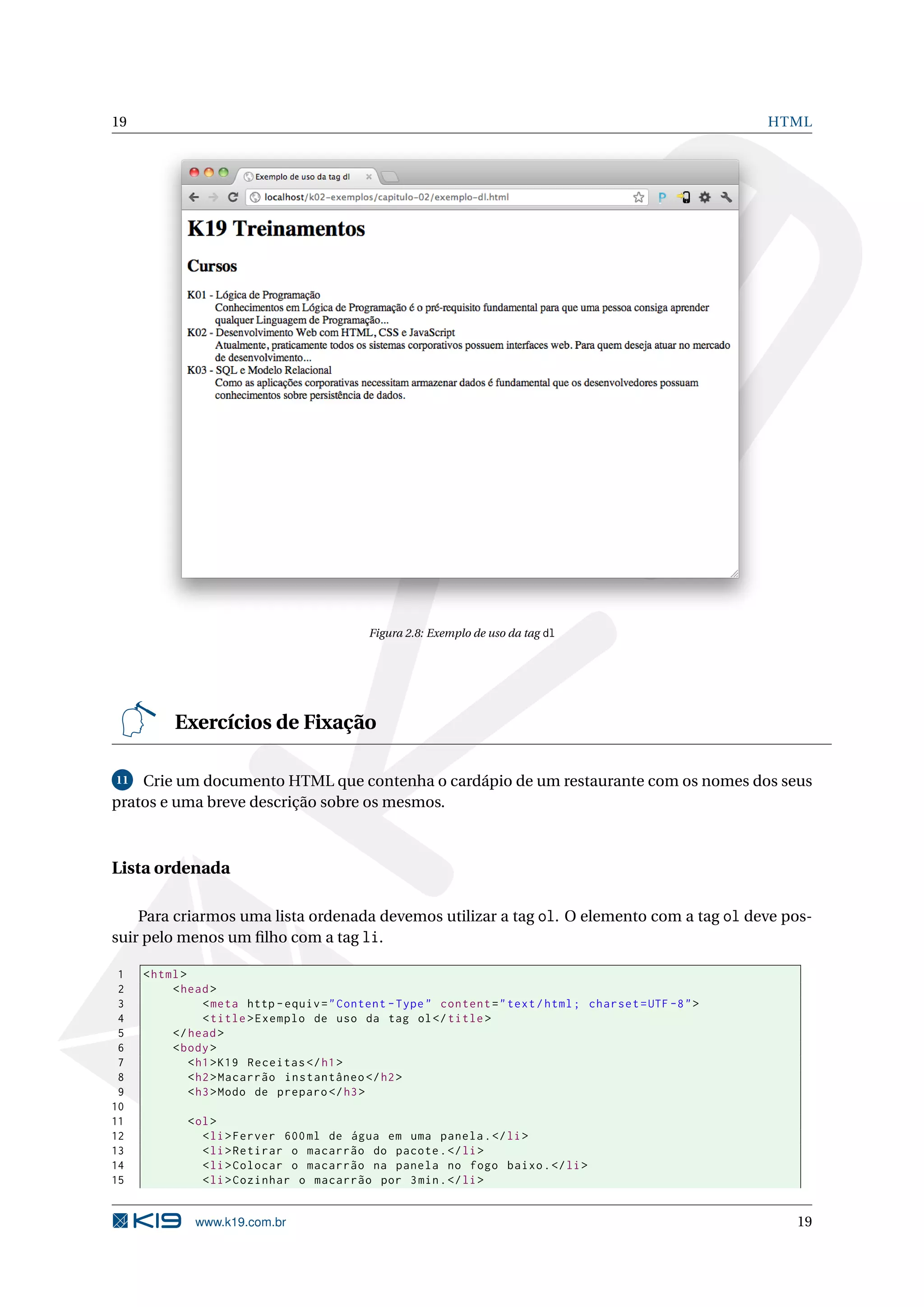 19 HTML Figura 2.8: Exemplo de uso da tag dl Exercícios de Fixação 11 Crie um documento HTML que contenha o cardápio de um restaurante com os nomes dos seus pratos e uma breve descrição sobre os mesmos. Lista ordenada Para criarmos uma lista ordenada devemos utilizar a tag ol. O elemento com a tag ol deve pos- suir pelo menos um ﬁlho com a tag li. 1 < html > 2 < head > 3 < meta http - equiv = " Content - Type " content = " text / html ; charset = UTF -8 " > 4 < title > Exemplo de uso da tag ol </ title > 5 </ head > 6 < body > 7 < h1 > K19 Receitas </ h1 > 8 < h2 > Macarrão instantâneo </ h2 > 9 < h3 > Modo de preparo </ h3 > 10 11 < ol > 12 < li > Ferver 600 ml de água em uma panela . </ li > 13 < li > Retirar o macarrão do pacote . </ li > 14 < li > Colocar o macarrão na panela no fogo baixo . </ li > 15 < li > Cozinhar o macarrão por 3 min . </ li > www.k19.com.br 19 