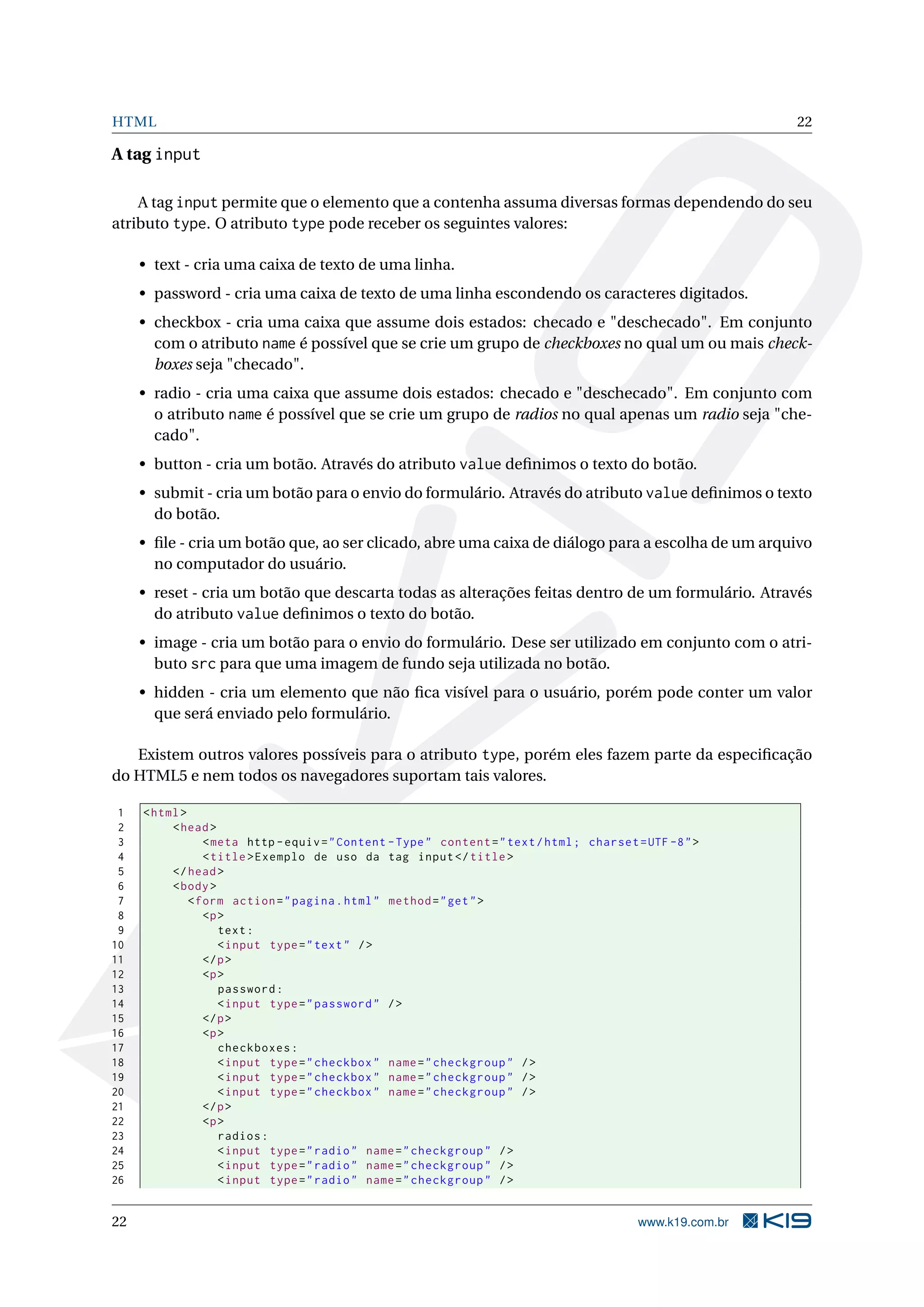 HTML 22 A tag input A tag input permite que o elemento que a contenha assuma diversas formas dependendo do seu atributo type. O atributo type pode receber os seguintes valores: • text - cria uma caixa de texto de uma linha. • password - cria uma caixa de texto de uma linha escondendo os caracteres digitados. • checkbox - cria uma caixa que assume dois estados: checado e "deschecado". Em conjunto com o atributo name é possível que se crie um grupo de checkboxes no qual um ou mais check- boxes seja "checado". • radio - cria uma caixa que assume dois estados: checado e "deschecado". Em conjunto com o atributo name é possível que se crie um grupo de radios no qual apenas um radio seja "che- cado". • button - cria um botão. Através do atributo value deﬁnimos o texto do botão. • submit - cria um botão para o envio do formulário. Através do atributo value deﬁnimos o texto do botão. • ﬁle - cria um botão que, ao ser clicado, abre uma caixa de diálogo para a escolha de um arquivo no computador do usuário. • reset - cria um botão que descarta todas as alterações feitas dentro de um formulário. Através do atributo value deﬁnimos o texto do botão. • image - cria um botão para o envio do formulário. Dese ser utilizado em conjunto com o atri- buto src para que uma imagem de fundo seja utilizada no botão. • hidden - cria um elemento que não ﬁca visível para o usuário, porém pode conter um valor que será enviado pelo formulário. Existem outros valores possíveis para o atributo type, porém eles fazem parte da especiﬁcação do HTML5 e nem todos os navegadores suportam tais valores. 1 < html > 2 < head > 3 < meta http - equiv = " Content - Type " content = " text / html ; charset = UTF -8 " > 4 < title > Exemplo de uso da tag input </ title > 5 </ head > 6 < body > 7 < form action = " pagina . html " method = " get " > 8 <p > 9 text : 10 < input type = " text " / > 11 </ p > 12 <p > 13 password : 14 < input type = " password " / > 15 </ p > 16 <p > 17 checkboxes : 18 < input type = " checkbox " name = " checkgroup " / > 19 < input type = " checkbox " name = " checkgroup " / > 20 < input type = " checkbox " name = " checkgroup " / > 21 </ p > 22 <p > 23 radios : 24 < input type = " radio " name = " checkgroup " / > 25 < input type = " radio " name = " checkgroup " / > 26 < input type = " radio " name = " checkgroup " / > 22 www.k19.com.br 