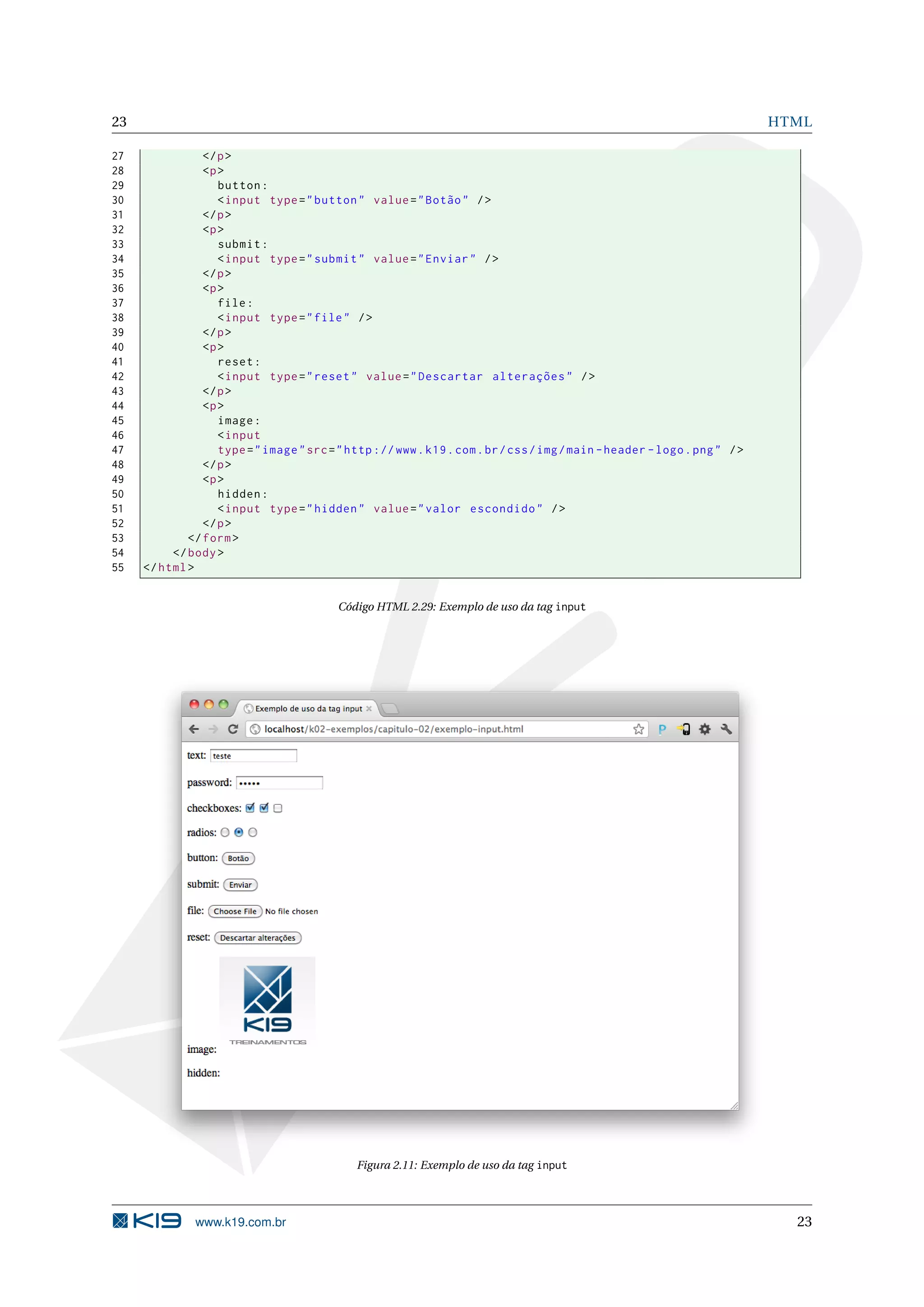 23 HTML 27 </ p > 28 <p > 29 button : 30 < input type = " button " value = " Botão " / > 31 </ p > 32 <p > 33 submit : 34 < input type = " submit " value = " Enviar " / > 35 </ p > 36 <p > 37 file : 38 < input type = " file " / > 39 </ p > 40 <p > 41 reset : 42 < input type = " reset " value = " Descartar alterações " / > 43 </ p > 44 <p > 45 image : 46 < input 47 type = " image " src = " http :// www . k19 . com . br / css / img / main - header - logo . png " / > 48 </ p > 49 <p > 50 hidden : 51 < input type = " hidden " value = " valor escondido " / > 52 </ p > 53 </ form > 54 </ body > 55 </ html > Código HTML 2.29: Exemplo de uso da tag input Figura 2.11: Exemplo de uso da tag input www.k19.com.br 23 