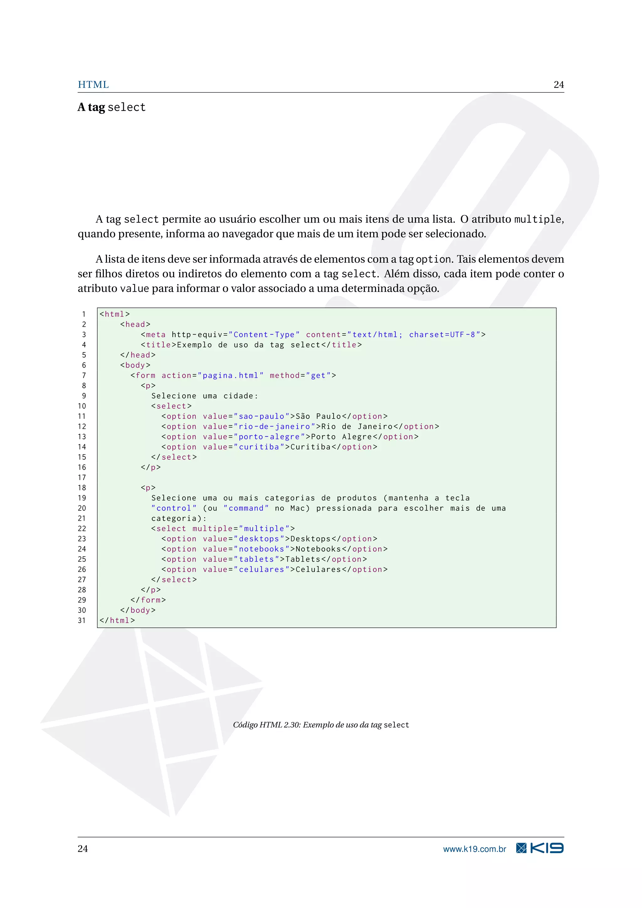 HTML 24 A tag select A tag select permite ao usuário escolher um ou mais itens de uma lista. O atributo multiple, quando presente, informa ao navegador que mais de um item pode ser selecionado. A lista de itens deve ser informada através de elementos com a tag option. Tais elementos devem ser ﬁlhos diretos ou indiretos do elemento com a tag select. Além disso, cada item pode conter o atributo value para informar o valor associado a uma determinada opção. 1 < html > 2 < head > 3 < meta http - equiv = " Content - Type " content = " text / html ; charset = UTF -8 " > 4 < title > Exemplo de uso da tag select </ title > 5 </ head > 6 < body > 7 < form action = " pagina . html " method = " get " > 8 <p > 9 Selecione uma cidade : 10 < select > 11 < option value = " sao - paulo " > São Paulo </ option > 12 < option value = " rio - de - janeiro " > Rio de Janeiro </ option > 13 < option value = " porto - alegre " > Porto Alegre </ option > 14 < option value = " curitiba " > Curitiba </ option > 15 </ select > 16 </ p > 17 18 <p > 19 Selecione uma ou mais categorias de produtos ( mantenha a tecla 20 " control " ( ou " command " no Mac ) pressionada para escolher mais de uma 21 categoria ) : 22 < select multiple = " multiple " > 23 < option value = " desktops " > Desktops </ option > 24 < option value = " notebooks " > Notebooks </ option > 25 < option value = " tablets " > Tablets </ option > 26 < option value = " celulares " > Celulares </ option > 27 </ select > 28 </ p > 29 </ form > 30 </ body > 31 </ html > Código HTML 2.30: Exemplo de uso da tag select 24 www.k19.com.br 