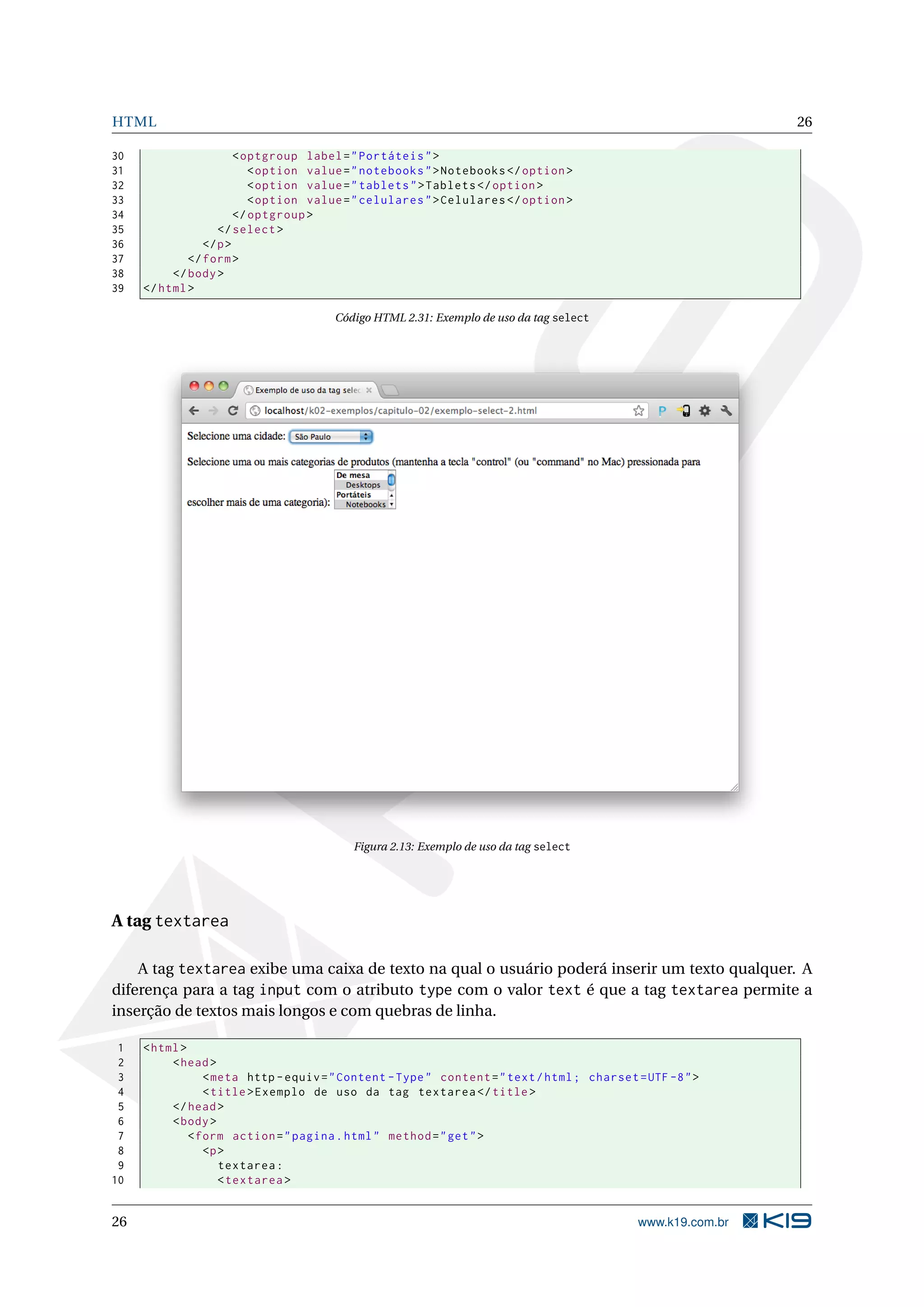 HTML 26 30 < optgroup label = " Portáteis " > 31 < option value = " notebooks " > Notebooks </ option > 32 < option value = " tablets " > Tablets </ option > 33 < option value = " celulares " > Celulares </ option > 34 </ optgroup > 35 </ select > 36 </ p > 37 </ form > 38 </ body > 39 </ html > Código HTML 2.31: Exemplo de uso da tag select Figura 2.13: Exemplo de uso da tag select A tag textarea A tag textarea exibe uma caixa de texto na qual o usuário poderá inserir um texto qualquer. A diferença para a tag input com o atributo type com o valor text é que a tag textarea permite a inserção de textos mais longos e com quebras de linha. 1 < html > 2 < head > 3 < meta http - equiv = " Content - Type " content = " text / html ; charset = UTF -8 " > 4 < title > Exemplo de uso da tag textarea </ title > 5 </ head > 6 < body > 7 < form action = " pagina . html " method = " get " > 8 <p > 9 textarea : 10 < textarea > 26 www.k19.com.br 