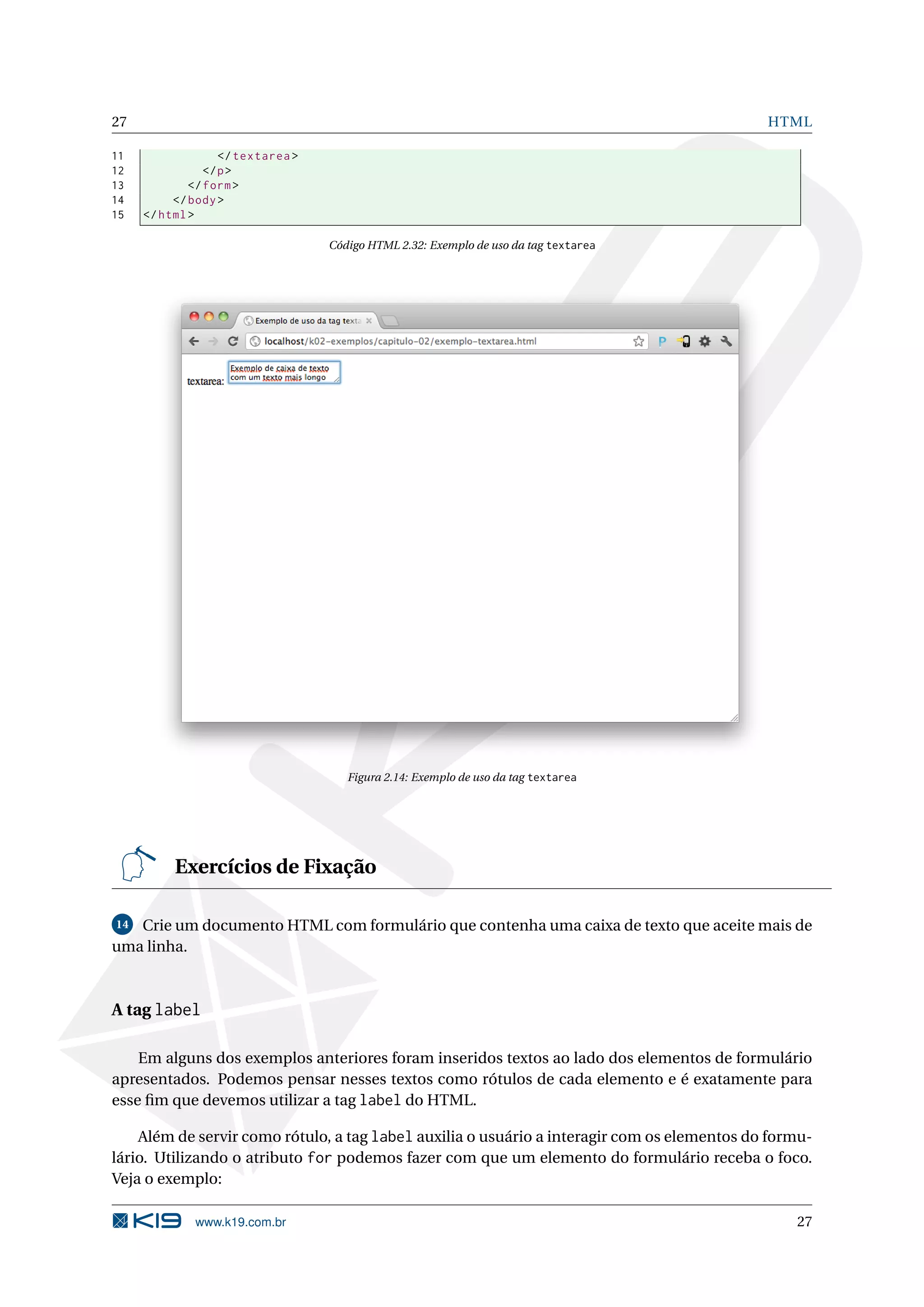 27 HTML 11 </ textarea > 12 </ p > 13 </ form > 14 </ body > 15 </ html > Código HTML 2.32: Exemplo de uso da tag textarea Figura 2.14: Exemplo de uso da tag textarea Exercícios de Fixação 14 Crie um documento HTML com formulário que contenha uma caixa de texto que aceite mais de uma linha. A tag label Em alguns dos exemplos anteriores foram inseridos textos ao lado dos elementos de formulário apresentados. Podemos pensar nesses textos como rótulos de cada elemento e é exatamente para esse ﬁm que devemos utilizar a tag label do HTML. Além de servir como rótulo, a tag label auxilia o usuário a interagir com os elementos do formu- lário. Utilizando o atributo for podemos fazer com que um elemento do formulário receba o foco. Veja o exemplo: www.k19.com.br 27 