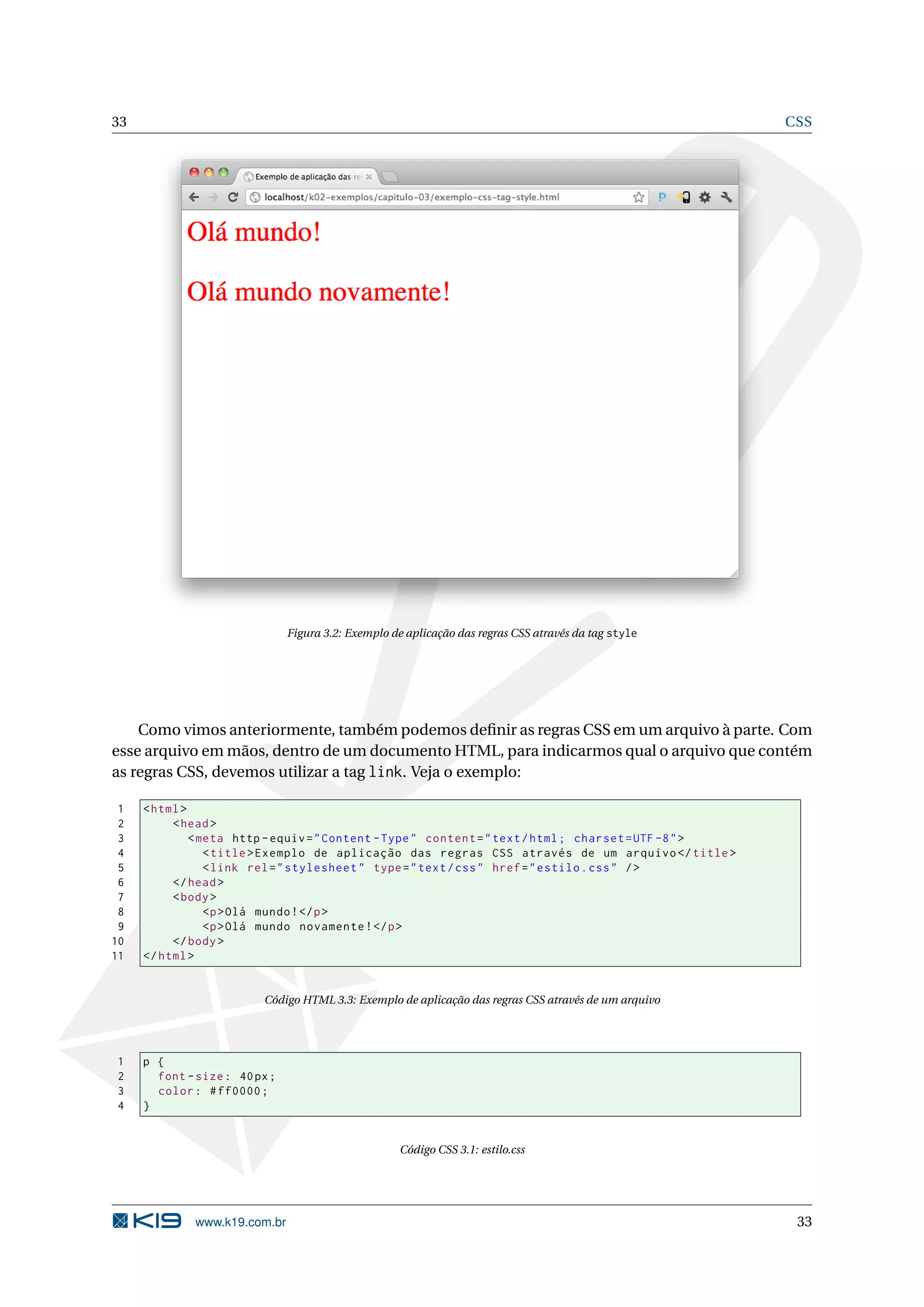 33 CSS Figura 3.2: Exemplo de aplicação das regras CSS através da tag style Como vimos anteriormente, também podemos deﬁnir as regras CSS em um arquivo à parte. Com esse arquivo em mãos, dentro de um documento HTML, para indicarmos qual o arquivo que contém as regras CSS, devemos utilizar a tag link. Veja o exemplo: 1 < html > 2 < head > 3 < meta http - equiv = " Content - Type " content = " text / html ; charset = UTF -8 " > 4 < title > Exemplo de aplicação das regras CSS através de um arquivo </ title > 5 < link rel = " stylesheet " type = " text / css " href = " estilo . css " / > 6 </ head > 7 < body > 8 <p > Olá mundo ! </ p > 9 <p > Olá mundo novamente ! </ p > 10 </ body > 11 </ html > Código HTML 3.3: Exemplo de aplicação das regras CSS através de um arquivo 1 p { 2 font - size : 40 px ; 3 color : # ff0000 ; 4 } Código CSS 3.1: estilo.css www.k19.com.br 33 