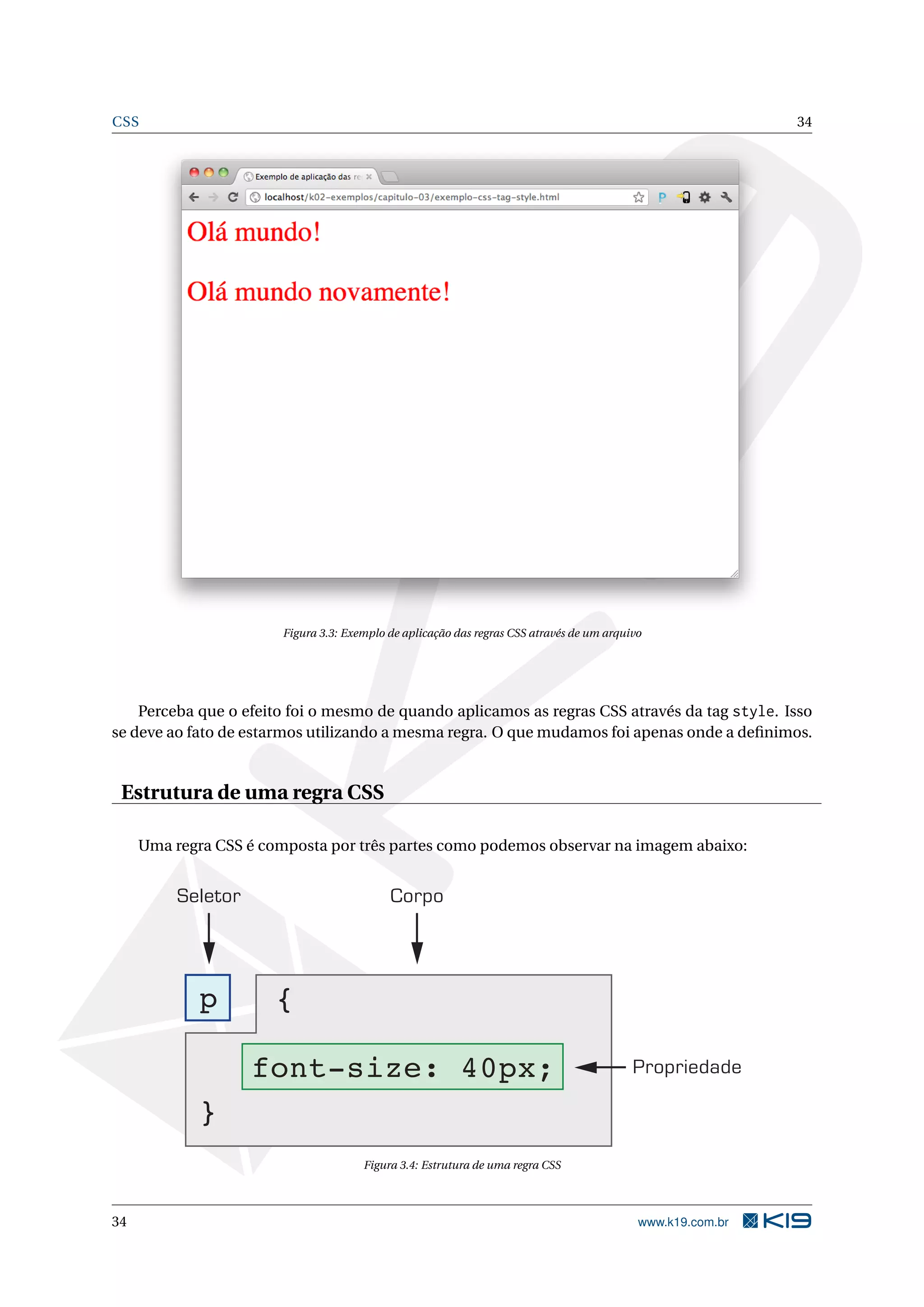 CSS 34 Figura 3.3: Exemplo de aplicação das regras CSS através de um arquivo Perceba que o efeito foi o mesmo de quando aplicamos as regras CSS através da tag style. Isso se deve ao fato de estarmos utilizando a mesma regra. O que mudamos foi apenas onde a deﬁnimos. Estrutura de uma regra CSS Uma regra CSS é composta por três partes como podemos observar na imagem abaixo: Seletor Corpo p { font-size: 40px; Propriedade } Figura 3.4: Estrutura de uma regra CSS 34 www.k19.com.br 