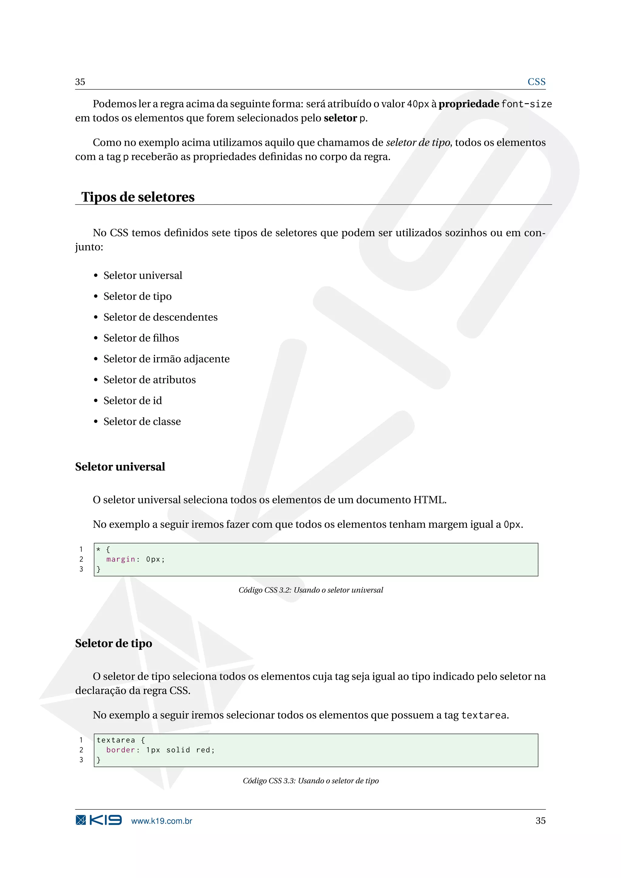 35 CSS Podemos ler a regra acima da seguinte forma: será atribuído o valor 40px à propriedade font-size em todos os elementos que forem selecionados pelo seletor p. Como no exemplo acima utilizamos aquilo que chamamos de seletor de tipo, todos os elementos com a tag p receberão as propriedades deﬁnidas no corpo da regra. Tipos de seletores No CSS temos deﬁnidos sete tipos de seletores que podem ser utilizados sozinhos ou em con- junto: • Seletor universal • Seletor de tipo • Seletor de descendentes • Seletor de ﬁlhos • Seletor de irmão adjacente • Seletor de atributos • Seletor de id • Seletor de classe Seletor universal O seletor universal seleciona todos os elementos de um documento HTML. No exemplo a seguir iremos fazer com que todos os elementos tenham margem igual a 0px. 1 * { 2 margin : 0 px ; 3 } Código CSS 3.2: Usando o seletor universal Seletor de tipo O seletor de tipo seleciona todos os elementos cuja tag seja igual ao tipo indicado pelo seletor na declaração da regra CSS. No exemplo a seguir iremos selecionar todos os elementos que possuem a tag textarea. 1 textarea { 2 border : 1 px solid red ; 3 } Código CSS 3.3: Usando o seletor de tipo www.k19.com.br 35 
