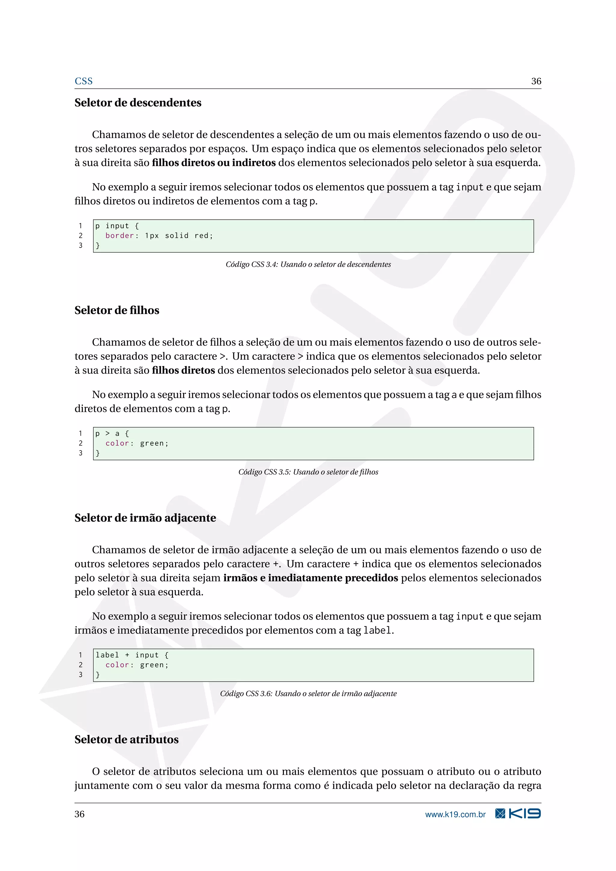 CSS 36 Seletor de descendentes Chamamos de seletor de descendentes a seleção de um ou mais elementos fazendo o uso de ou- tros seletores separados por espaços. Um espaço indica que os elementos selecionados pelo seletor à sua direita são ﬁlhos diretos ou indiretos dos elementos selecionados pelo seletor à sua esquerda. No exemplo a seguir iremos selecionar todos os elementos que possuem a tag input e que sejam ﬁlhos diretos ou indiretos de elementos com a tag p. 1 p input { 2 border : 1 px solid red ; 3 } Código CSS 3.4: Usando o seletor de descendentes Seletor de ﬁlhos Chamamos de seletor de ﬁlhos a seleção de um ou mais elementos fazendo o uso de outros sele- tores separados pelo caractere >. Um caractere > indica que os elementos selecionados pelo seletor à sua direita são ﬁlhos diretos dos elementos selecionados pelo seletor à sua esquerda. No exemplo a seguir iremos selecionar todos os elementos que possuem a tag a e que sejam ﬁlhos diretos de elementos com a tag p. 1 p > a { 2 color : green ; 3 } Código CSS 3.5: Usando o seletor de ﬁlhos Seletor de irmão adjacente Chamamos de seletor de irmão adjacente a seleção de um ou mais elementos fazendo o uso de outros seletores separados pelo caractere +. Um caractere + indica que os elementos selecionados pelo seletor à sua direita sejam irmãos e imediatamente precedidos pelos elementos selecionados pelo seletor à sua esquerda. No exemplo a seguir iremos selecionar todos os elementos que possuem a tag input e que sejam irmãos e imediatamente precedidos por elementos com a tag label. 1 label + input { 2 color : green ; 3 } Código CSS 3.6: Usando o seletor de irmão adjacente Seletor de atributos O seletor de atributos seleciona um ou mais elementos que possuam o atributo ou o atributo juntamente com o seu valor da mesma forma como é indicada pelo seletor na declaração da regra 36 www.k19.com.br 
