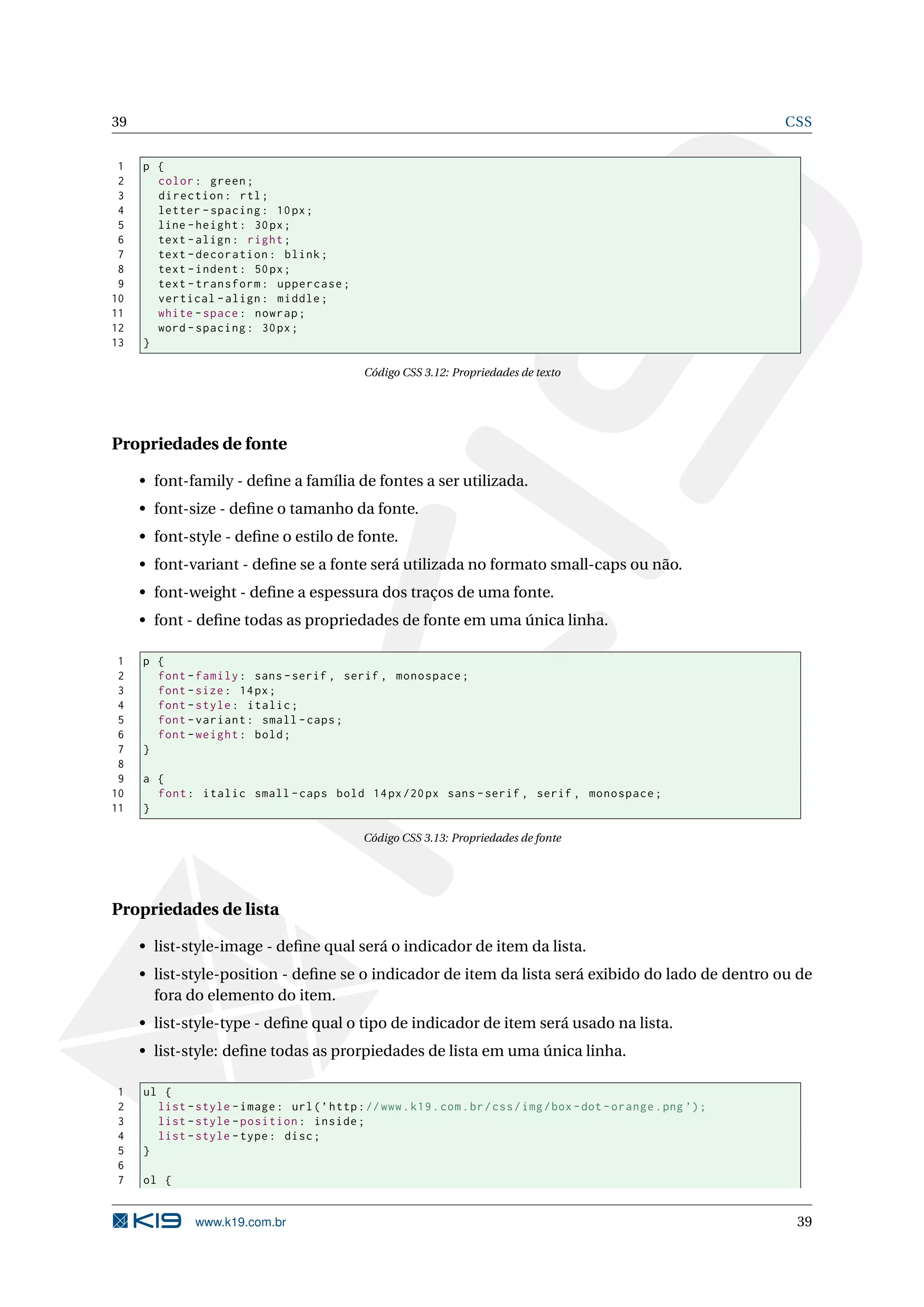 39 CSS 1 p { 2 color : green ; 3 direction : rtl ; 4 letter - spacing : 10 px ; 5 line - height : 30 px ; 6 text - align : right ; 7 text - decoration : blink ; 8 text - indent : 50 px ; 9 text - transform : uppercase ; 10 vertical - align : middle ; 11 white - space : nowrap ; 12 word - spacing : 30 px ; 13 } Código CSS 3.12: Propriedades de texto Propriedades de fonte • font-family - deﬁne a família de fontes a ser utilizada. • font-size - deﬁne o tamanho da fonte. • font-style - deﬁne o estilo de fonte. • font-variant - deﬁne se a fonte será utilizada no formato small-caps ou não. • font-weight - deﬁne a espessura dos traços de uma fonte. • font - deﬁne todas as propriedades de fonte em uma única linha. 1 p { 2 font - family : sans - serif , serif , monospace ; 3 font - size : 14 px ; 4 font - style : italic ; 5 font - variant : small - caps ; 6 font - weight : bold ; 7 } 8 9 a { 10 font : italic small - caps bold 14 px /20 px sans - serif , serif , monospace ; 11 } Código CSS 3.13: Propriedades de fonte Propriedades de lista • list-style-image - deﬁne qual será o indicador de item da lista. • list-style-position - deﬁne se o indicador de item da lista será exibido do lado de dentro ou de fora do elemento do item. • list-style-type - deﬁne qual o tipo de indicador de item será usado na lista. • list-style: deﬁne todas as prorpiedades de lista em uma única linha. 1 ul { 2 list - style - image : url ( ’ http : // www . k19 . com . br / css / img / box - dot - orange . png ’) ; 3 list - style - position : inside ; 4 list - style - type : disc ; 5 } 6 7 ol { www.k19.com.br 39 