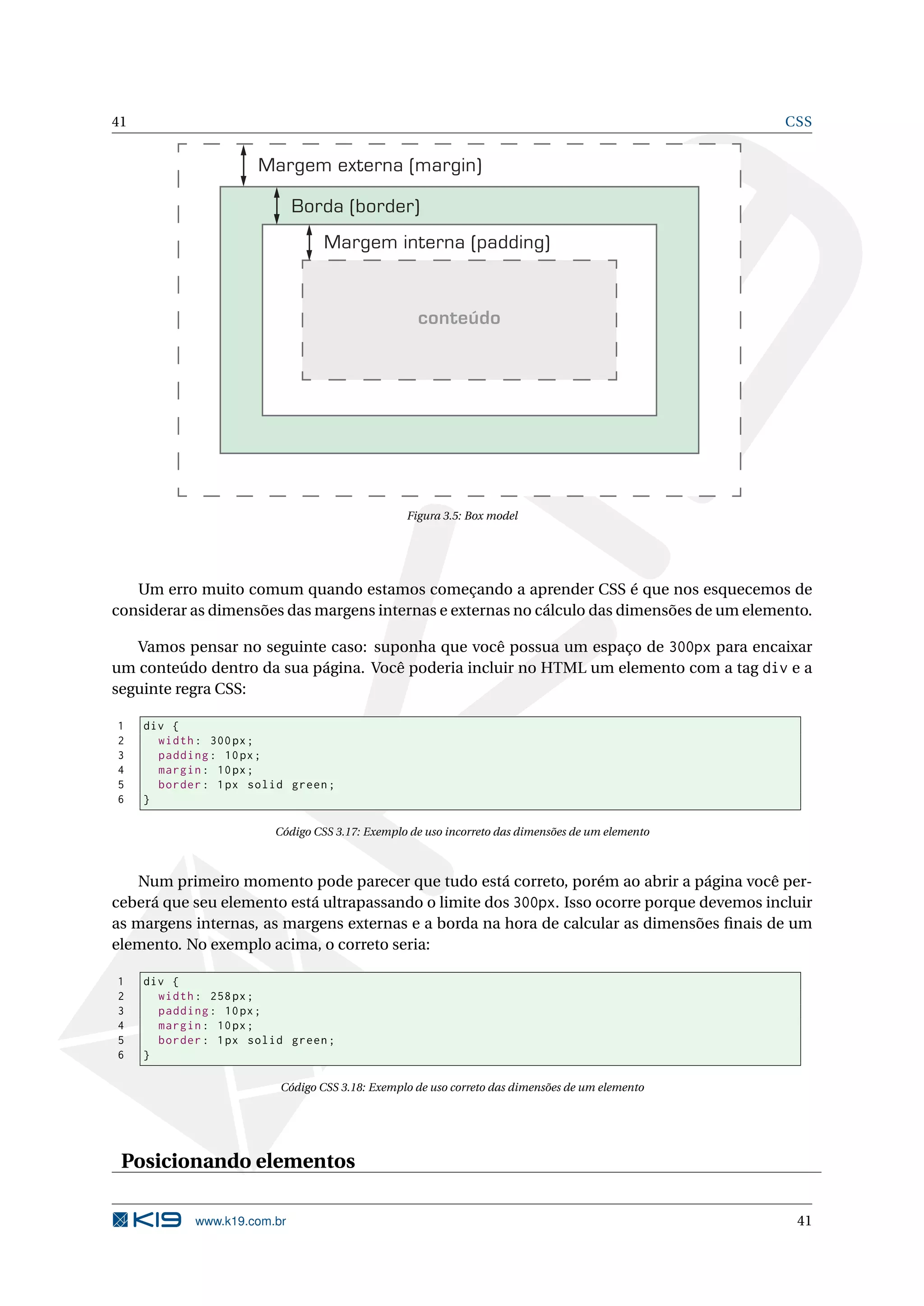 41 CSS Margem externa (margin) Borda (border) Margem interna (padding) conteúdo Figura 3.5: Box model Um erro muito comum quando estamos começando a aprender CSS é que nos esquecemos de considerar as dimensões das margens internas e externas no cálculo das dimensões de um elemento. Vamos pensar no seguinte caso: suponha que você possua um espaço de 300px para encaixar um conteúdo dentro da sua página. Você poderia incluir no HTML um elemento com a tag div e a seguinte regra CSS: 1 div { 2 width : 300 px ; 3 padding : 10 px ; 4 margin : 10 px ; 5 border : 1 px solid green ; 6 } Código CSS 3.17: Exemplo de uso incorreto das dimensões de um elemento Num primeiro momento pode parecer que tudo está correto, porém ao abrir a página você per- ceberá que seu elemento está ultrapassando o limite dos 300px. Isso ocorre porque devemos incluir as margens internas, as margens externas e a borda na hora de calcular as dimensões ﬁnais de um elemento. No exemplo acima, o correto seria: 1 div { 2 width : 258 px ; 3 padding : 10 px ; 4 margin : 10 px ; 5 border : 1 px solid green ; 6 } Código CSS 3.18: Exemplo de uso correto das dimensões de um elemento Posicionando elementos www.k19.com.br 41 